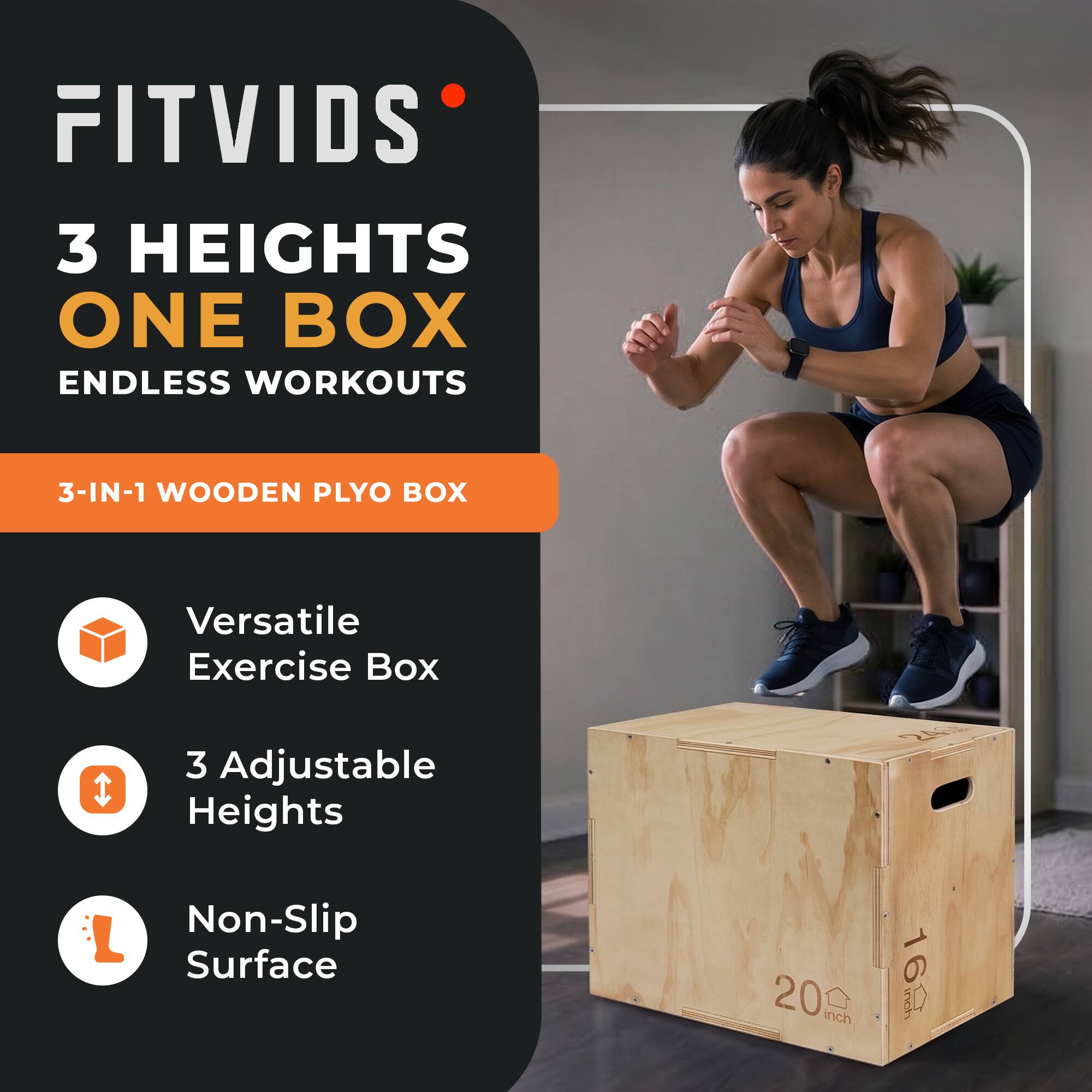 FITVIDS  
3 HEIGHTS ONE BOX ENDLESS WORKOUTS  
3-IN-1 WOODEN PLYO BOX  
Versatile Exercise Box  
3 Adjustable Heights  
Non-Slip Surface  
20 inch  
24 16