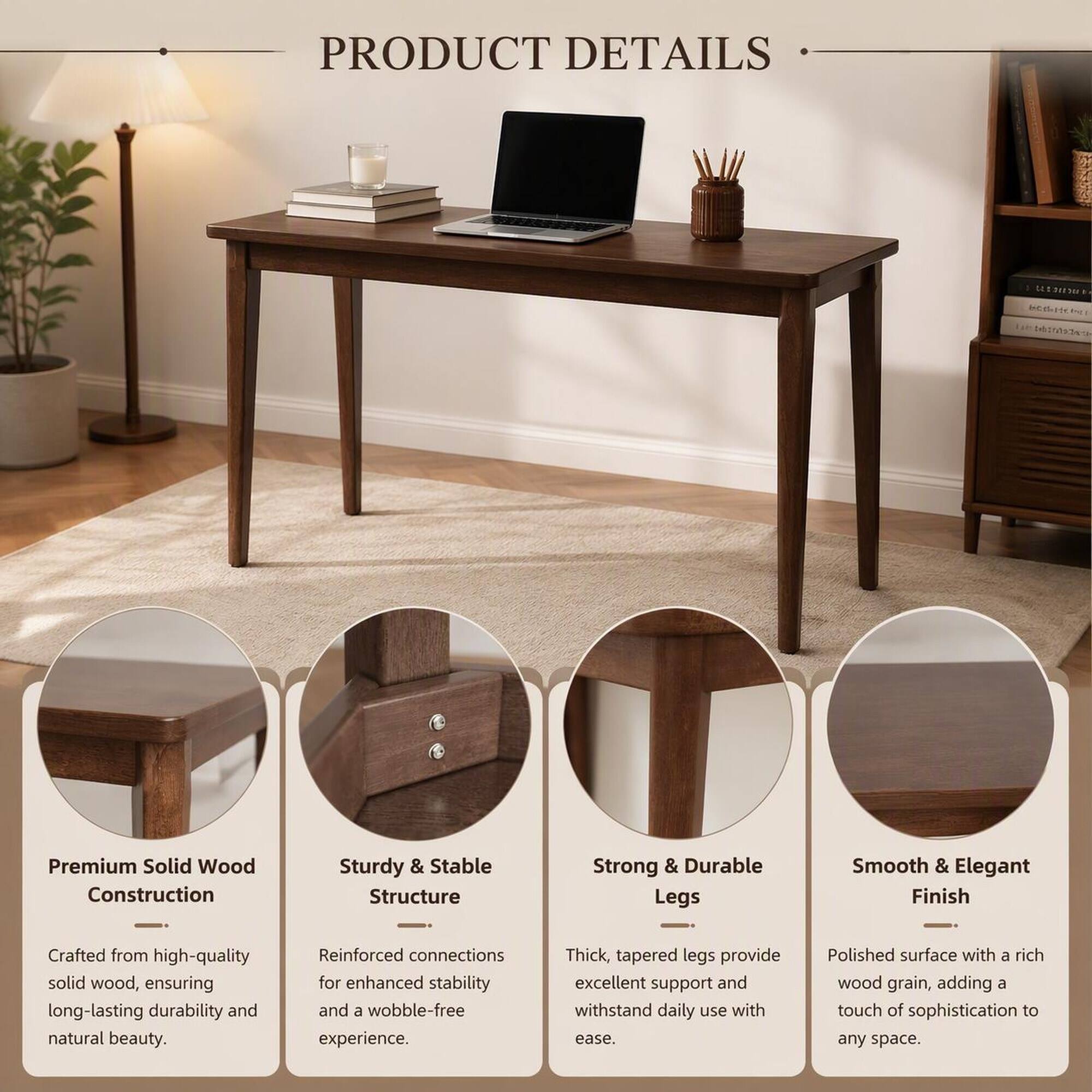 PRODUCT DETAILS

UNIDITION betwitter

Premium Solid Wood Construction
Sturdy & Stable Structure
Strong & Durable Legs
Smooth & Elegant Finish

Crafted from high-quality solid wood, ensuring long-lasting durability and natural beauty.
Reinforced connections for enhanced stability and a wobble-free experience.
Thick, tapered legs provide excellent support and withstand daily use with ease.
Polished surface with a rich wood grain, adding a touch of sophistication to any space.