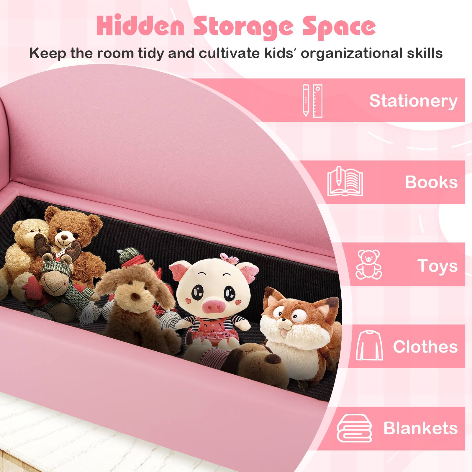 Hidden Storage Space  
Keep the room tidy and cultivate kids' organizational skills

- Stationery
- Books
- Toys
- Clothes
- Blankets