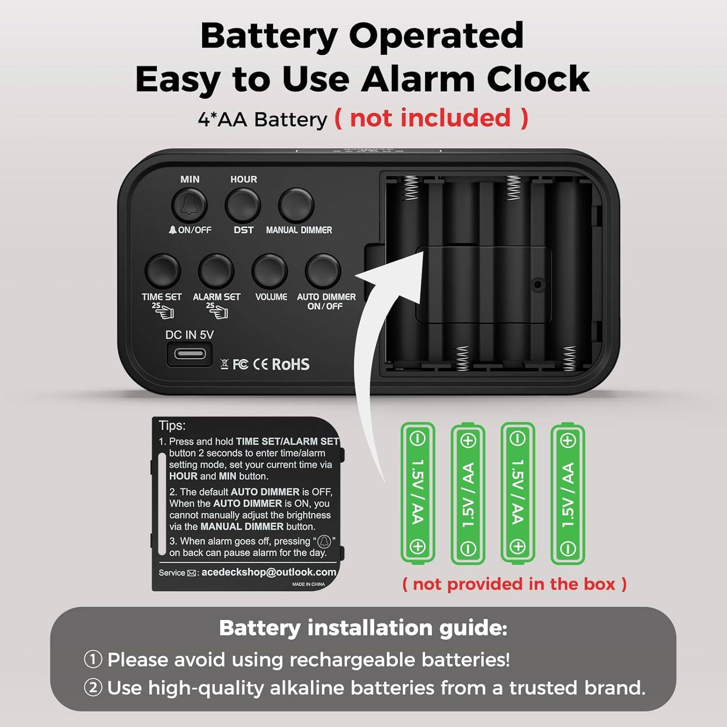 Battery Operated Easy to Use Alarm Clock  
4*AA Battery (not included)  

MIN HOUR ON/OFF DST MANUAL DIMMER TIME SET ALARM SET VOLUME AUTO DIMMER 25 2% ON/OFF DC IN 5V FC CE ROHS  

Tips:  
1. Press and hold TIME SET/ALARM SET button 2 seconds to enter time/alarm setting mode, set your current time via HOUR and MIN button.  
2. The default AUTO DIMMER is OFF, When the AUTO DIMMER is ON you cannot manually adjust the brightness via the MANUAL DIMMER button.  
3. When alarm goes off, pressing on back can pause alarm for the day.  

Service: acedeckshop@outlook.com  

Battery installation guide:  
1. Please avoid using rechargeable batteries!  
2. Use high-quality alkaline batteries from a trusted brand.  

(not provided in the box)