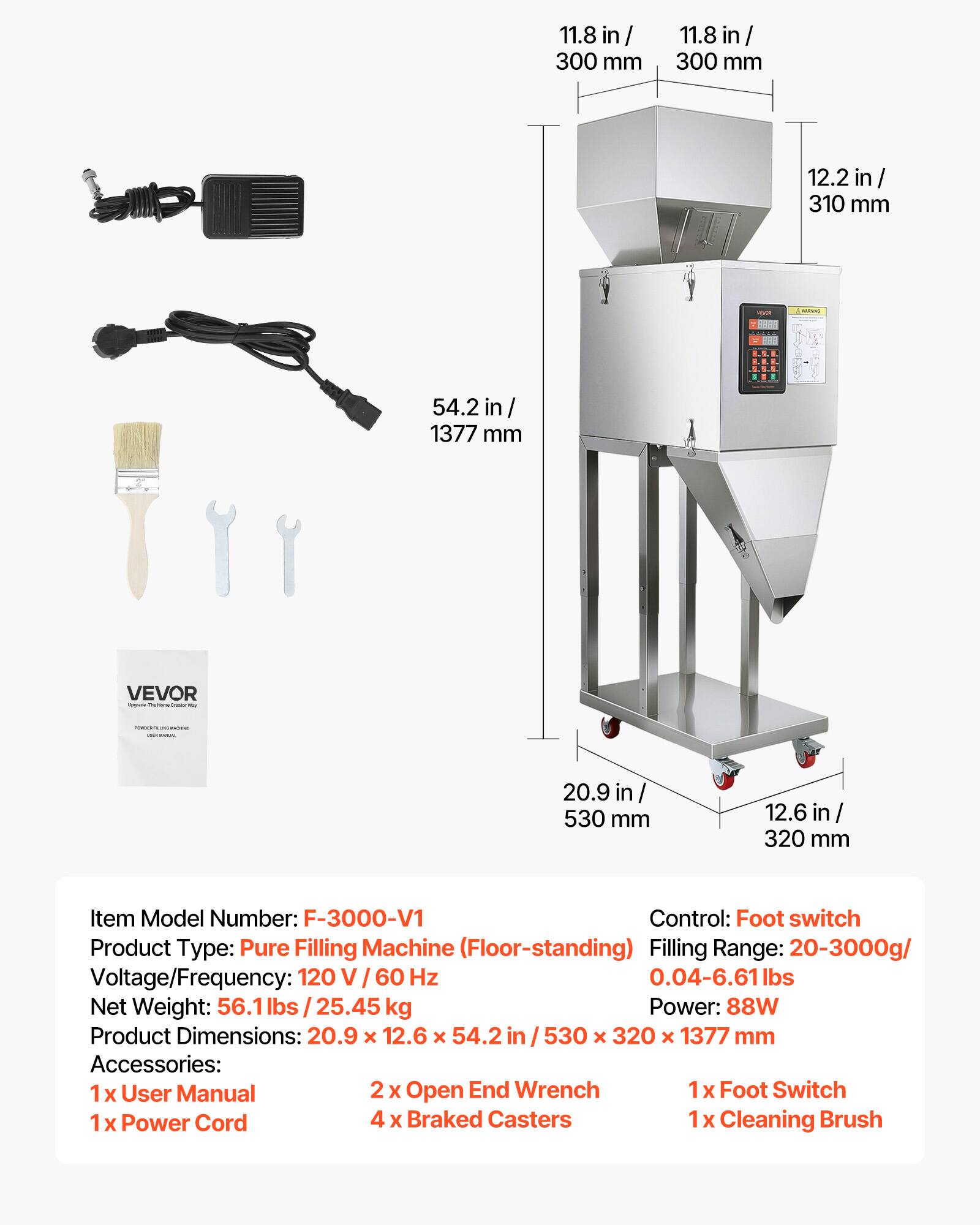 11.8 in / 300 mm  
12.2 in / 310 mm  
54.2 in / 1377 mm  
20.9 in / 530 mm  
12.6 in / 320 mm  

Item Model Number: F-3000-V1  
Control: Foot switch  
Product Type: Pure Filling Machine (Floor-standing)  
Filling Range: 20-3000g / 0.04-6.61 lbs  
Voltage/Frequency: 120 V / 60 Hz  
Net Weight: 56.1 lbs / 25.45 kg  
Power: 88W  
Product Dimensions: 20.9 x 12.6 x 54.2 in / 530 x 320 x 1377 mm  

Accessories:  
1x User Manual  
2x Open End Wrench  
1x Foot Switch  
1x Power Cord  
4x Braked Casters  
1x Cleaning Brush