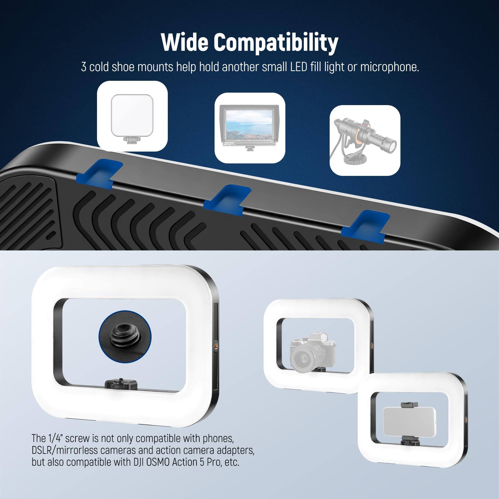 Wide Compatibility

3 cold shoe mounts help hold another small LED fill light or microphone.

The 1/4" screw is not only compatible with phones, DSLR/mirrorless cameras and action camera adapters, but also compatible with DJI OSMO Action 5 Pro, etc.