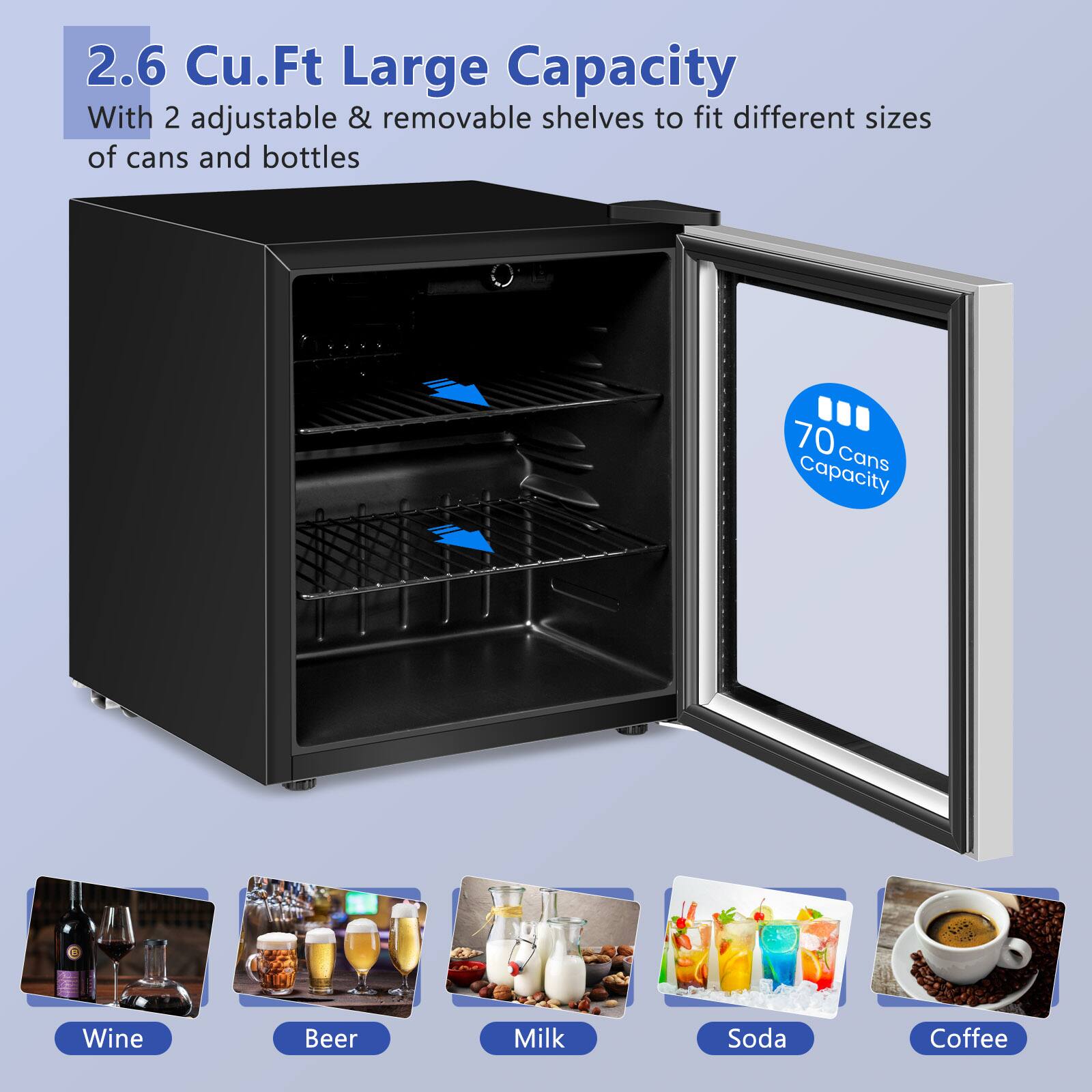 2.6 Cu.Ft Large Capacity  
With 2 adjustable & removable shelves to fit different sizes of cans and bottles  

70 Cans Capacity  

Wine  
Beer  
Milk  
Soda  
Coffee