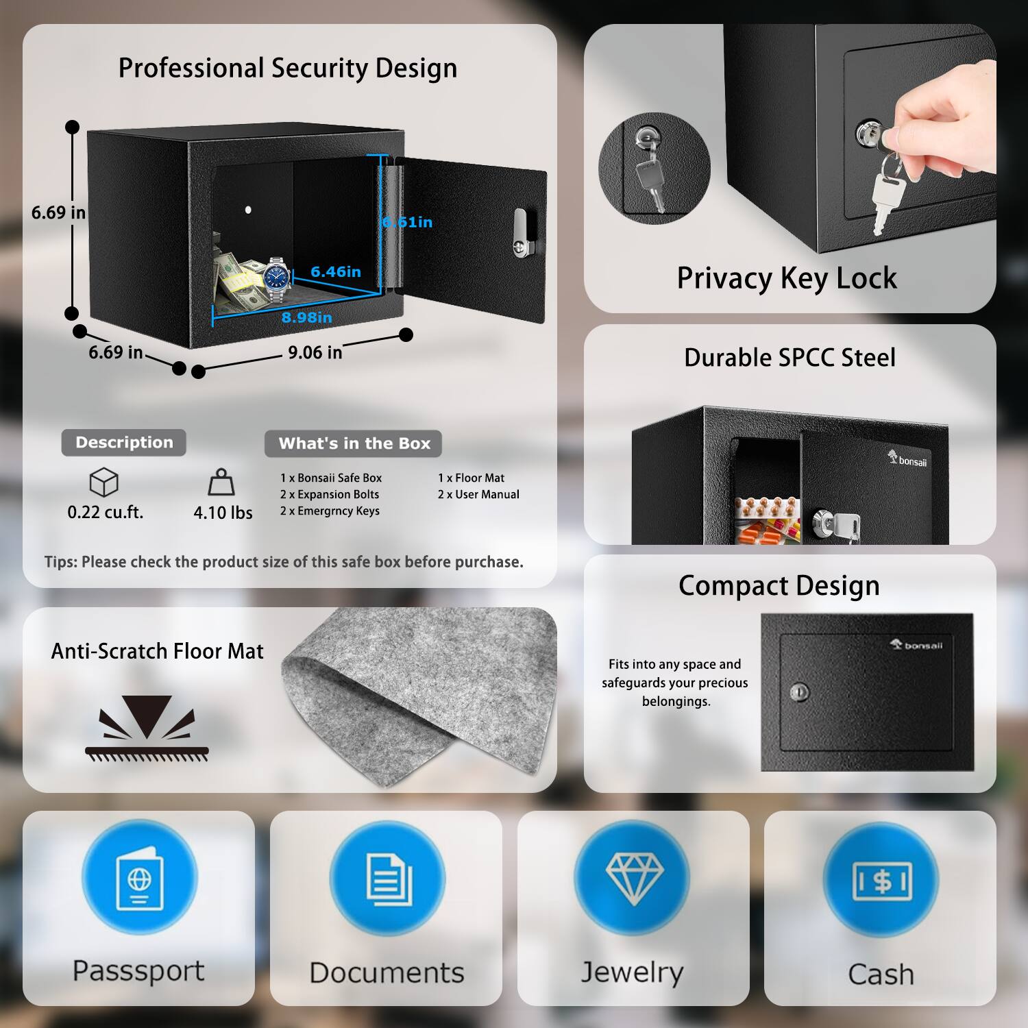 **Professional Security Design**

- 6.69 in
- 6.61 in
- 6.46 in
- 8.98 in
- 9.06 in

**Description**
- 0.22 cu.ft.
- 4.10 lbs

**What's in the Box**
- 1 x Bonsai Safe Box
- 2 x Expansion Bolts
- 1 x Floor Mat
- 2 x User Manual
- 2 x Emergency Keys

**Tips:** Please check the product size of this safe box before purchase.

**Privacy Key Lock**

**Durable SPCC Steel**

**Compact Design**
- Fits into any space and safeguards your precious belongings.

**Anti-Scratch Floor Mat**

**Passport**

**Documents**

**Jewelry**

**Cash**