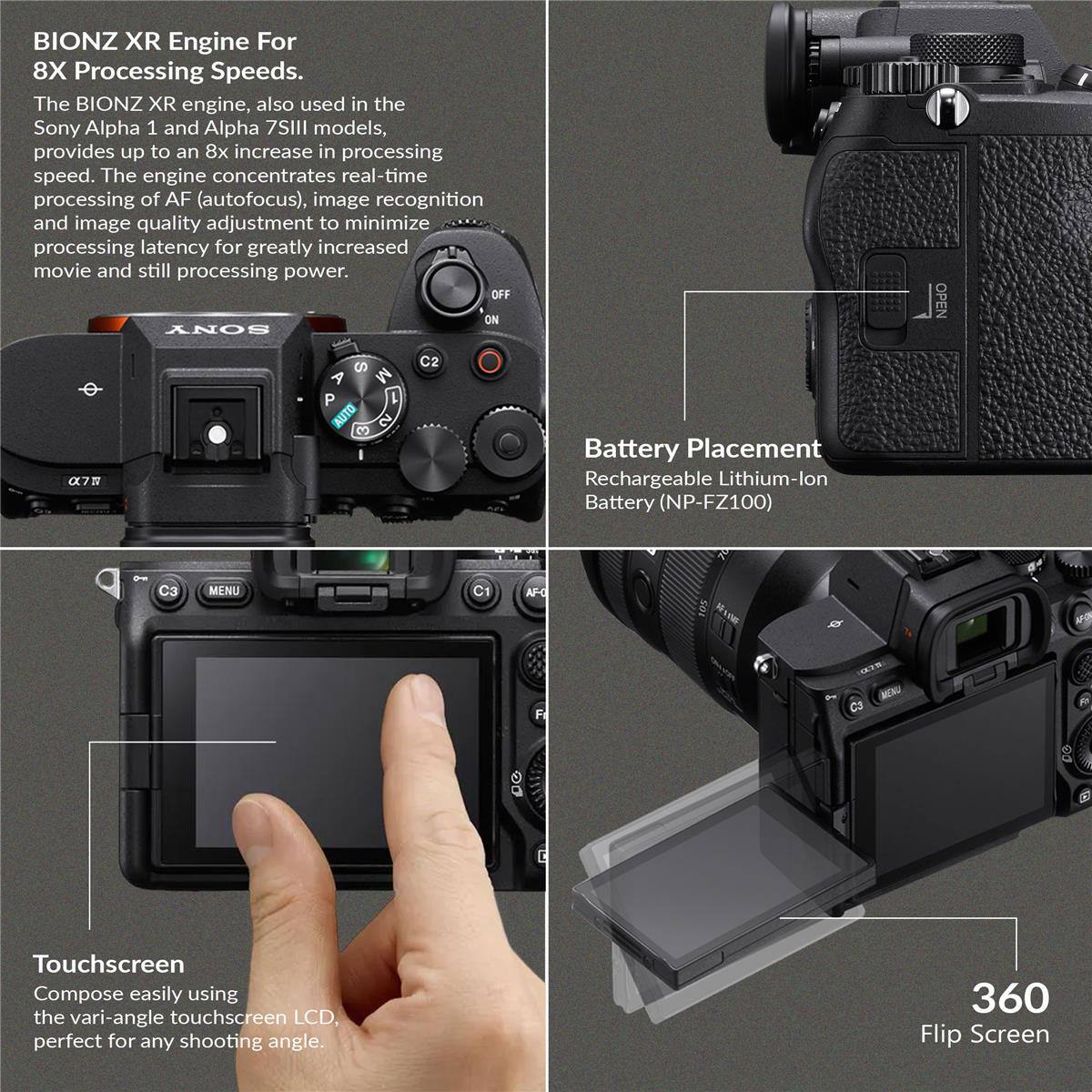 BIONZ XR Engine For 8X Processing Speeds. The BIONZ XR engine, also used in the Sony Alpha 1 and Alpha 7SIII models, provides up to an 8x increase in processing speed. The engine concentrates real-time processing of AF (autofocus), image recognition, and image quality adjustment to minimize processing latency for greatly increased movie and still processing power.

Battery Placement
Rechargeable Lithium-lon Battery (NP-FZ100)

Touchscreen
Compose easily using the vari-angle touchscreen LCD, perfect for any shooting angle.

360 Flip Screen