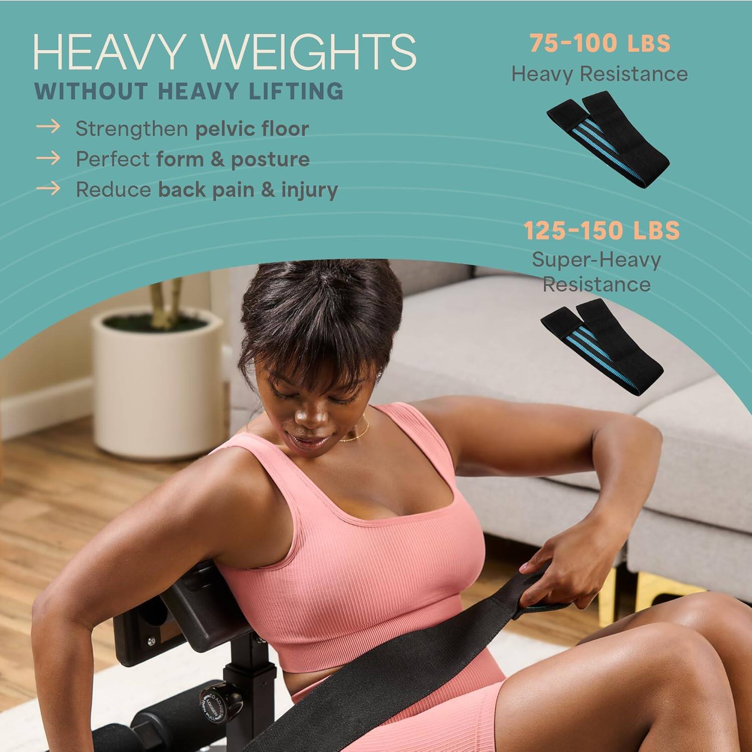 HEAVY WEIGHTS WITHOUT HEAVY LIFTING

- Strengthen pelvic floor
- Perfect form & posture
- Reduce back pain & injury

75-100 LBS  
Heavy Resistance

125-150 LBS  
Super-Heavy Resistance