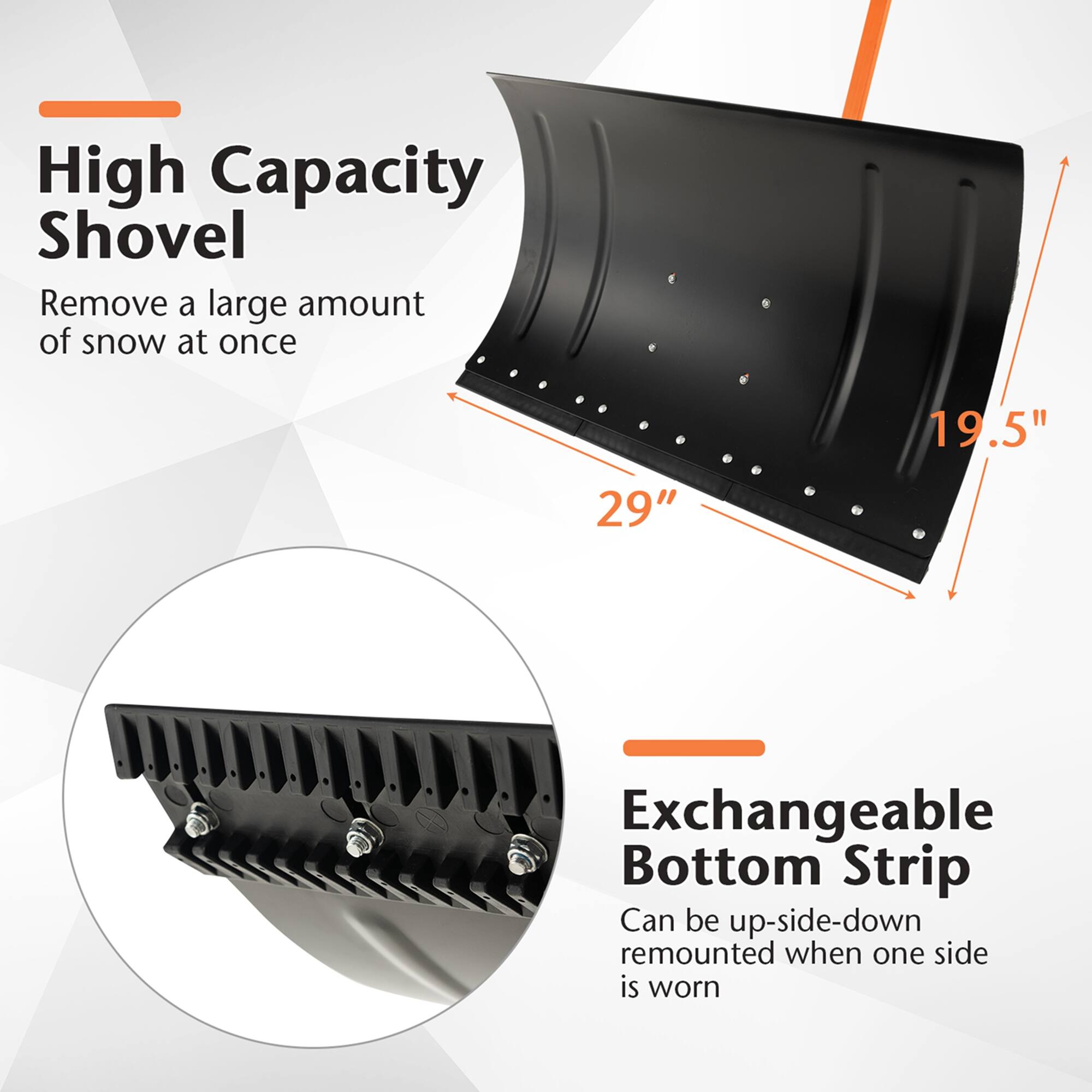 High Capacity Shovel: Remove a large amount of snow at once.
Exchangeable Bottom Strip: Can be up-side-down remounted when one side is worn.