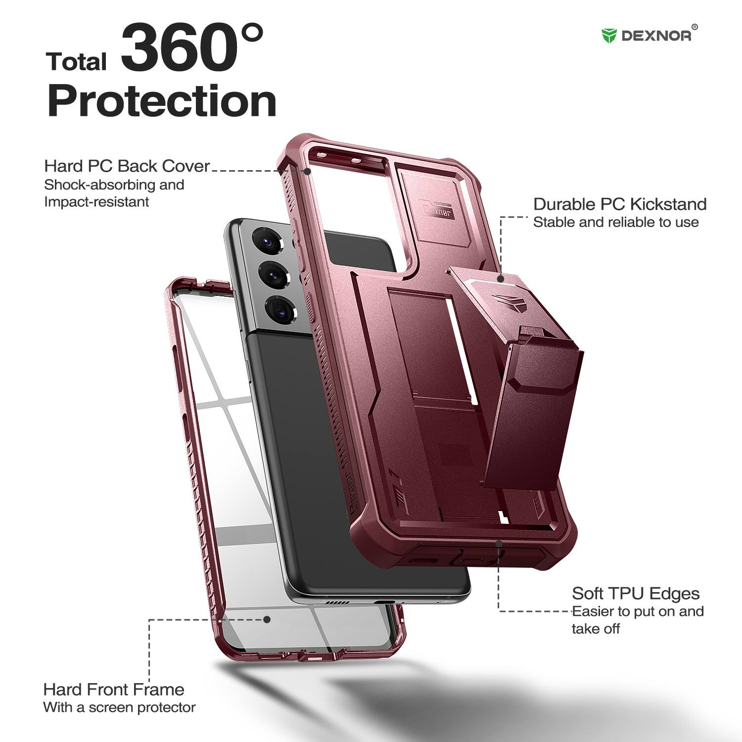 Total 360 Protection

DEXNOR
Hard PC Back Cover
Shock-absorbing and Impact-resistant

Durable PC Kickstand
Stable and reliable to use

Soft TPU Edges
Easier to put on and take off

Hard Front Frame
With a screen protector