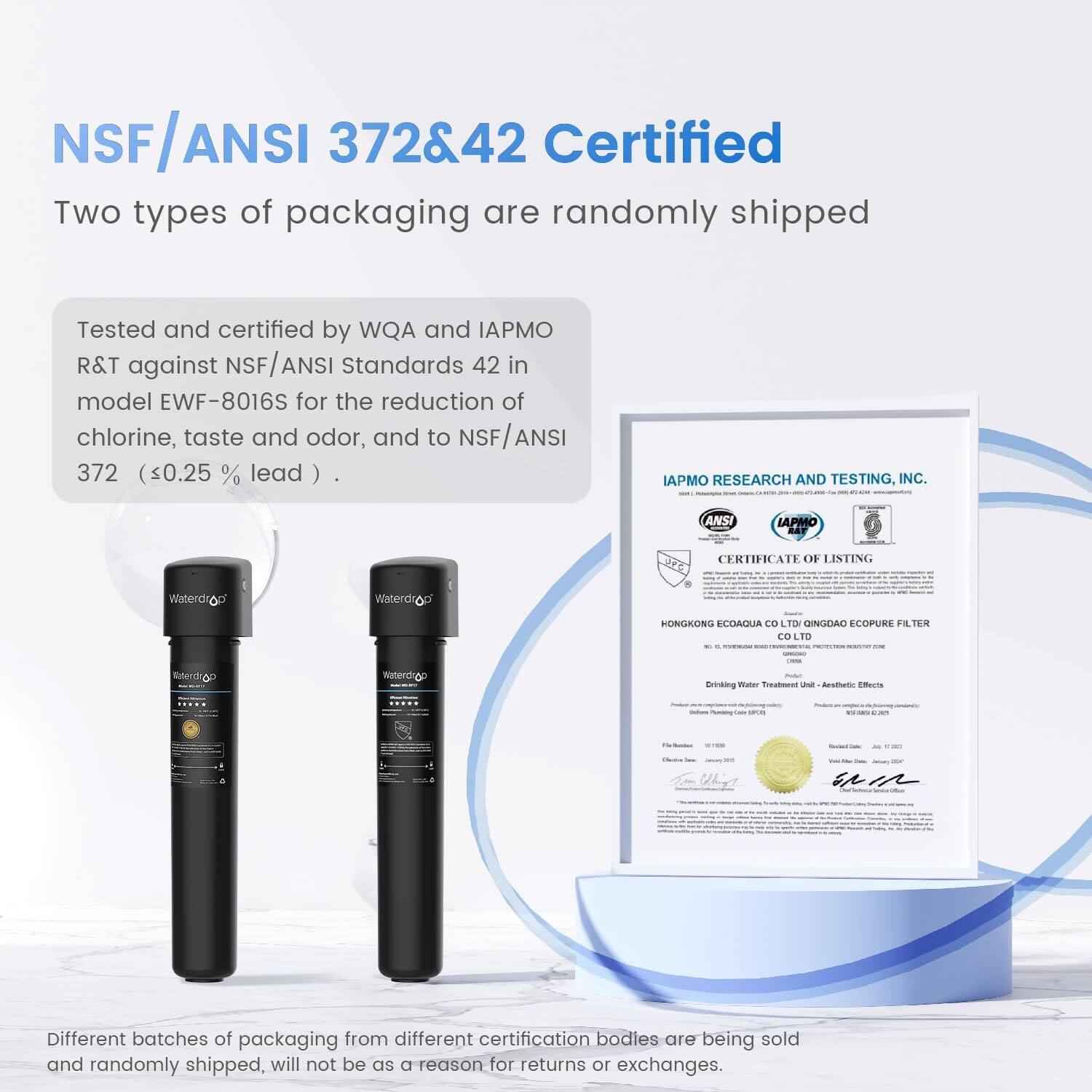 NSF/ANSI 372&42 Certified

Two types of packaging are randomly shipped

Tested and certified by WQA and IAPMO R&T against NSF/ANSI Standards 42 in model EWF-8016S for the reduction of chlorine, taste and odor, and to NSF/ANSI 372 (<0.25 % lead )

IAPMO RESEARCH AND TESTING. INC. ANSI IAPMO RAT CERTIFICATE OF LISTING

Waterdrop

Waterdrop

Different batches of packaging from different certification bodies are being sold and randomly shipped, will not be a reason for returns or exchanges.