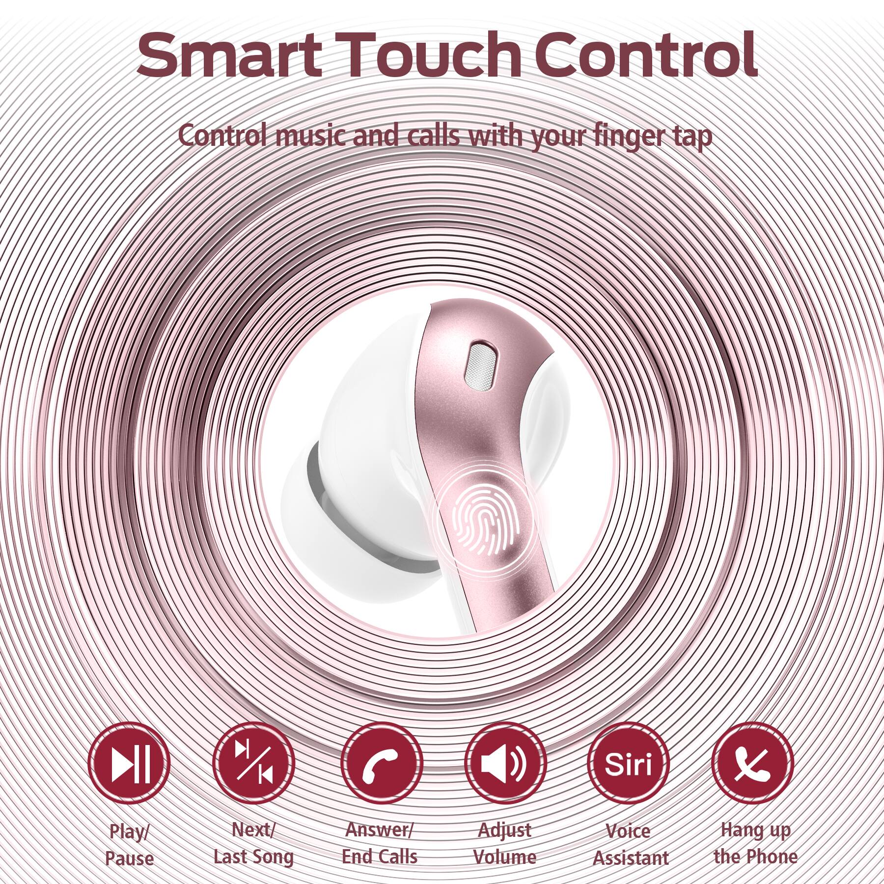 Smart Touch Control  
Control music and calls with your finger tap  

- Play/ Pause  
- Next/ Last Song  
- Answer/ End Calls  
- Adjust Volume  
- Voice Assistant  
- Hang up the Phone