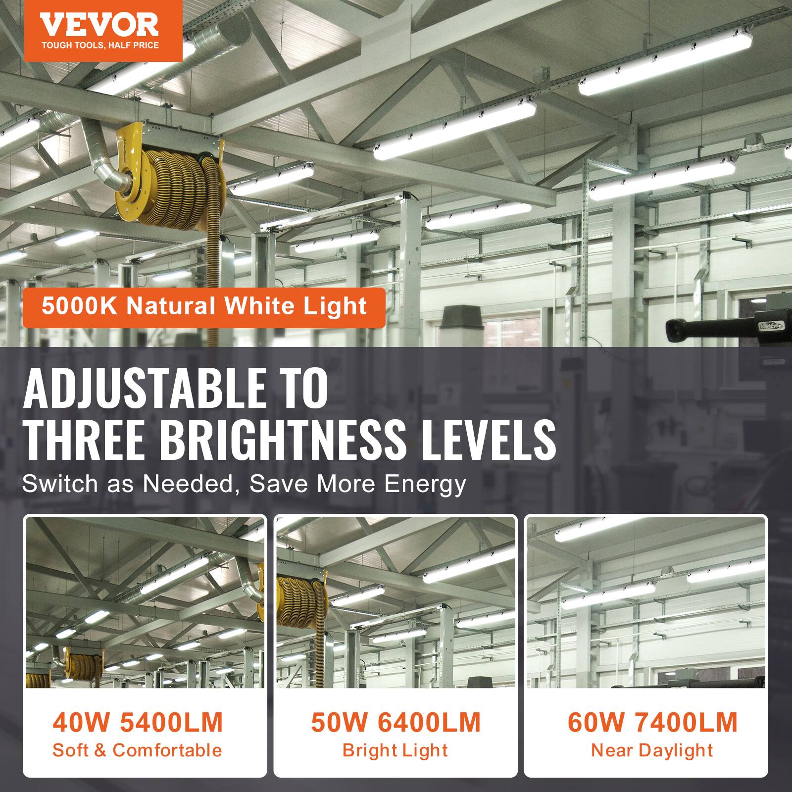 VEVOR  
TOUGH TOOLS, HALF PRICE  

5000K Natural White Light  

ADJUSTABLE TO THREE BRIGHTNESS LEVELS  
Switch as Needed, Save More Energy  

40W 5400LM  
Soft & Comfortable  

50W 6400LM  
Bright Light  

60W 7400LM  
Near Daylight
