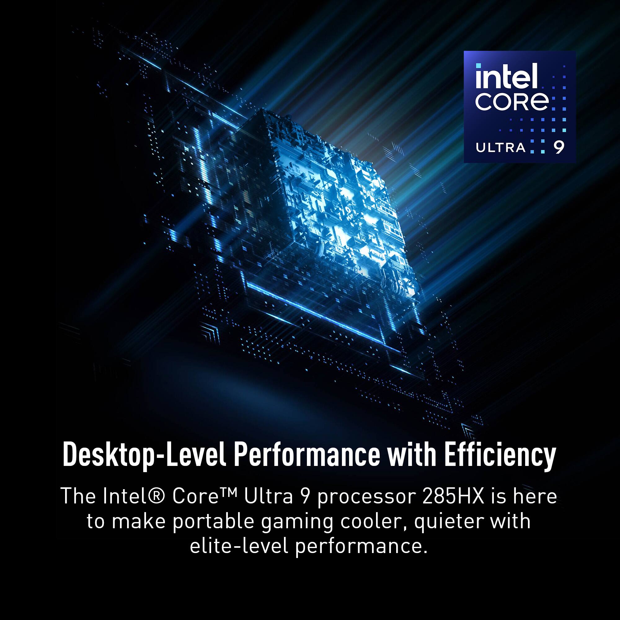 Intel Core Ultra 9 Desktop-Level Performance with Efficiency. The Intel Core Ultra 9 285HX processor is here to make portable gaming cooler, quieter with elite-level performance.