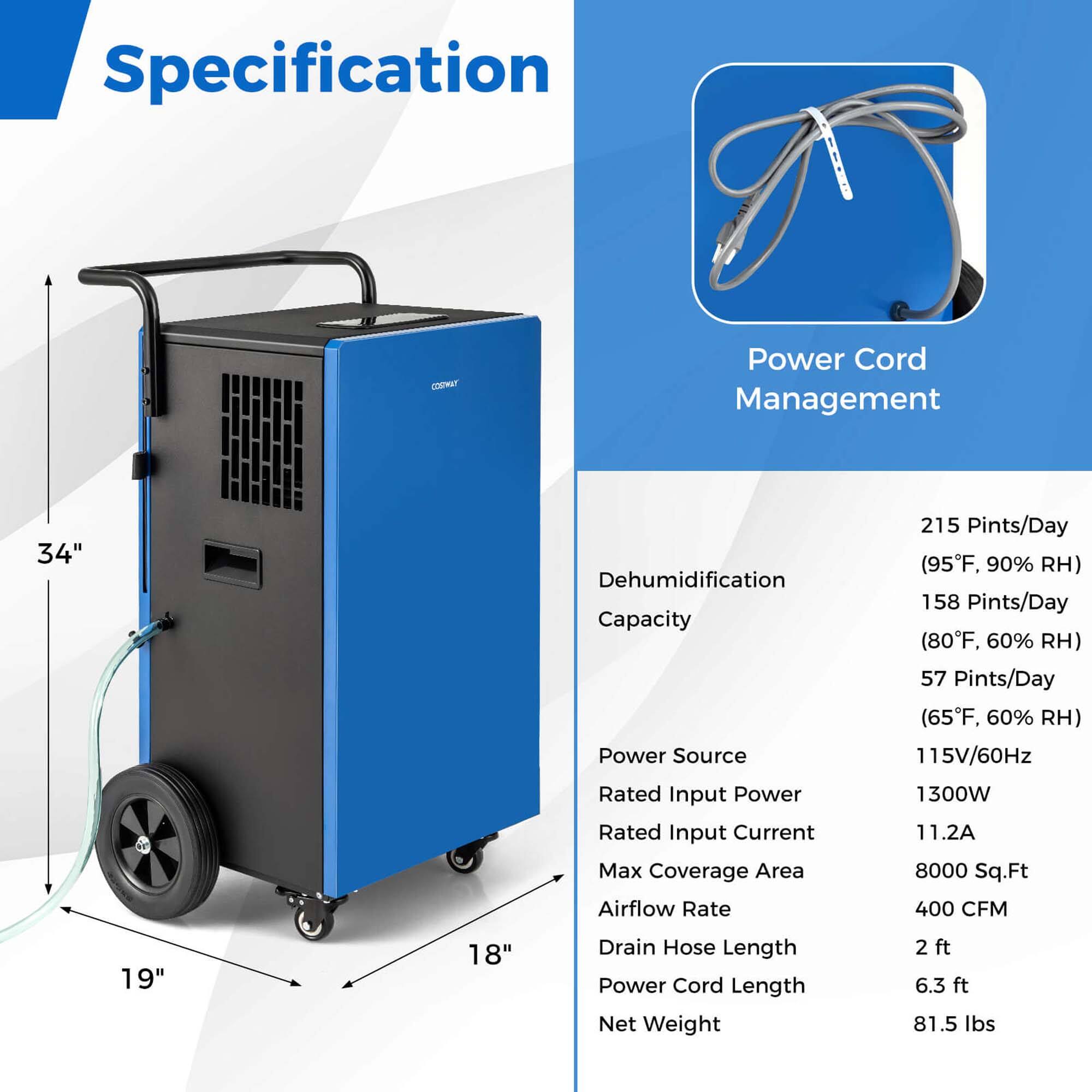 Specification for Power Cord Management:

* Dehumidification Capacity: 215 Pints/Day (95°F, 90% RH)
* 158 Pints/Day (80°F, 60% RH)
* 57 Pints/Day (65°F, 60% RH)
* Power Source: 115V/60Hz
* Rated Input Power: 1300W
* Rated Input Current: 11.2A
* Max Coverage Area: 8000 Sq.Ft
* Airflow Rate: 400 CFM
* Size: 19" x 18"
* Drain Hose Length: 2 ft
* Power Cord Length: 6.3 ft
* Net Weight: 81.5 lbs