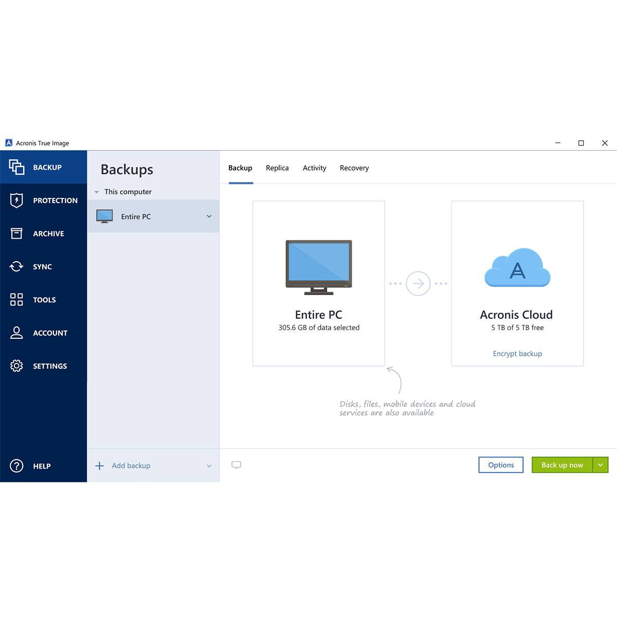 Acronis True Image

BACKUP
- Backups
- Replica
- Activity
- Recovery

PROTECTION

ARCHIVE

SYNC

TOOLS

ACCOUNT

SETTINGS

HELP

Add backup

This computer
- Entire PC

305.6 GB of data selected

Acronis Cloud
- 5 TB of 5 TB free
- Encrypt backup

Disks, files, mobile devices and cloud services are also available

Options
Back up now