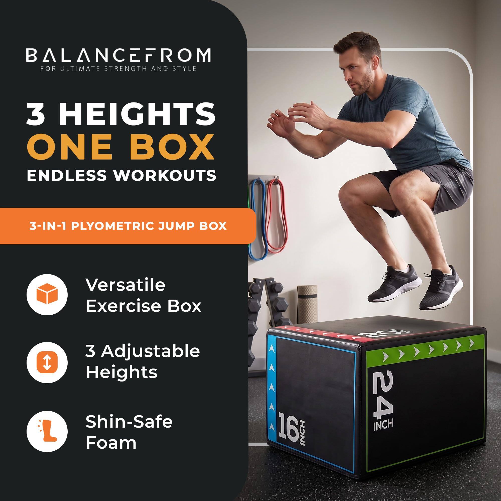 BALANCEFROM  
FOR ULTIMATE STRENGTH AND STYLE

3 HEIGHTS  
ONE BOX  
ENDLESS WORKOUTS

3-IN-1 PLYOMETRIC JUMP BOX

Versatile Exercise Box  
3 Adjustable Heights  
Shin-Safe Foam

16 INCH  
20 INCH  
24 INCH