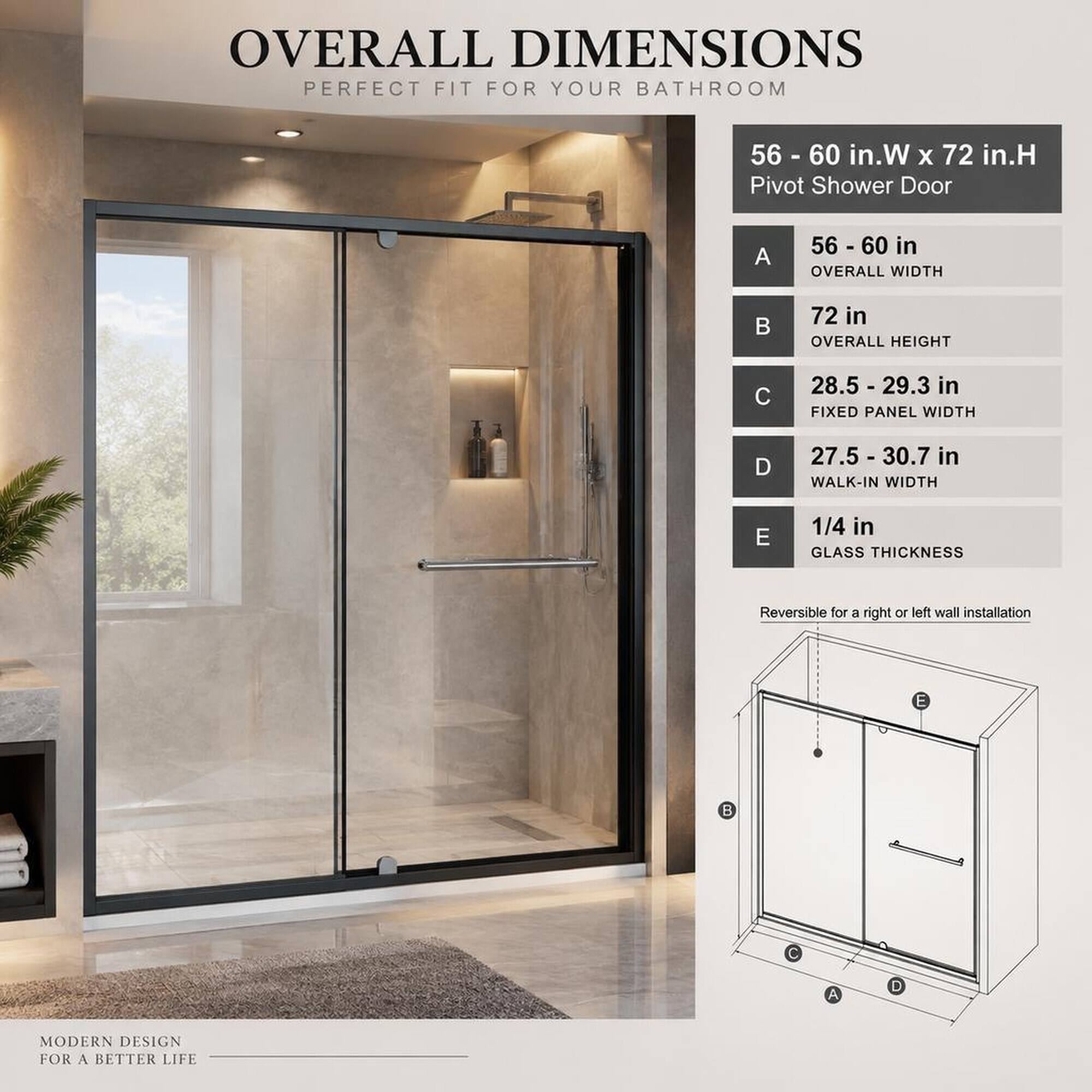 OVERALL DIMENSIONS PERFECT FIT FOR YOUR BATHROOM

56 - 60 in.W x 72 in.H Pivot Shower Door

A
56 - 60 in OVERALL WIDTH

B
72 in OVERALL HEIGHT

C
28.5 - 29.3 in FIXED PANEL WIDTH

D
27.5 - 30.7 in WALK-IN WIDTH

E
1/4 in GLASS THICKNESS

Reversible for a right or left wall installation

MODERN DESIGN FOR A BETTER LIFE