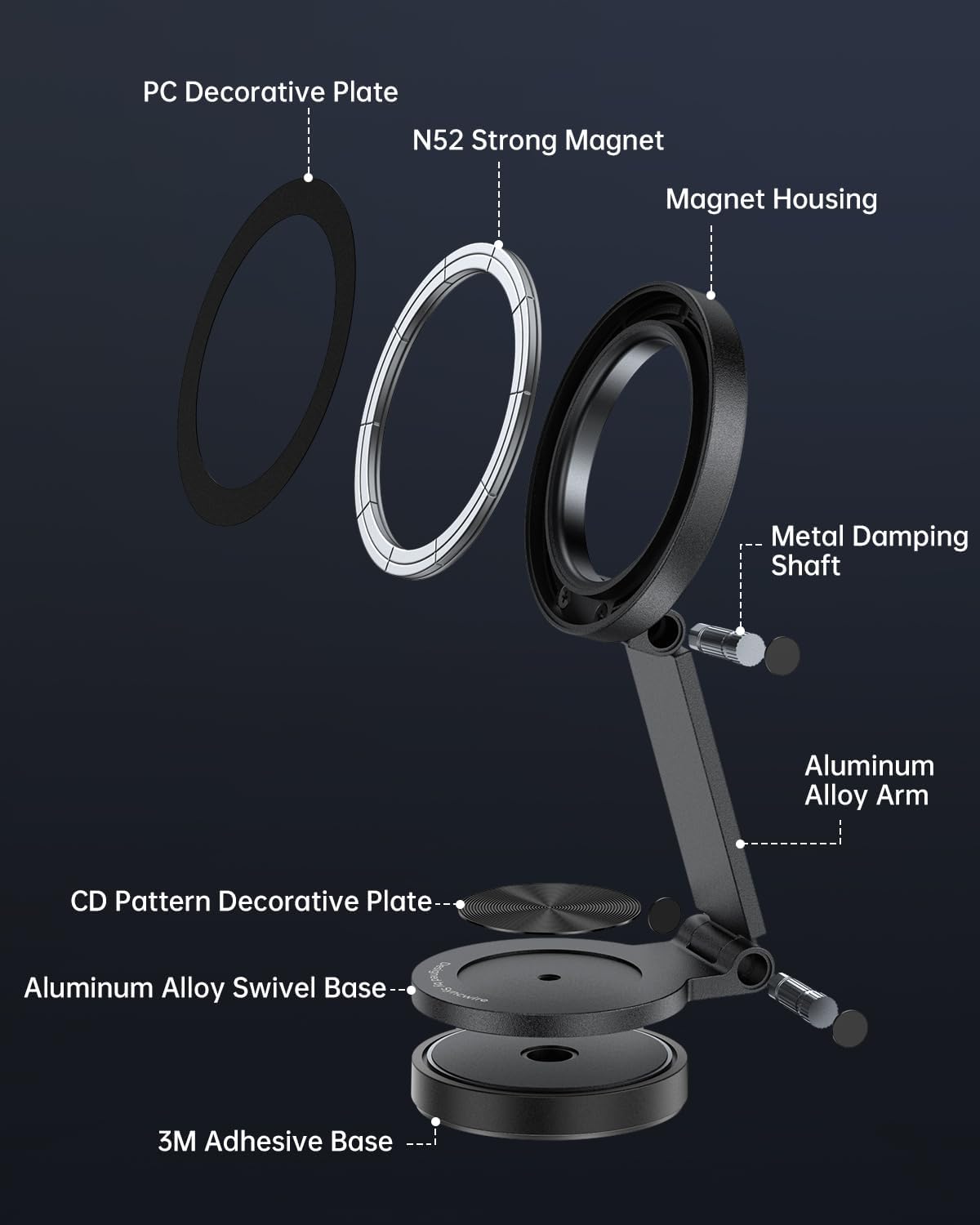 PC Decorative Plate  
N52 Strong Magnet  
Magnet Housing  
Metal Damping Shaft  
Aluminum Alloy Arm  
CD Pattern Decorative Plate  
Aluminum Alloy Swivel Base  
3M Adhesive Base