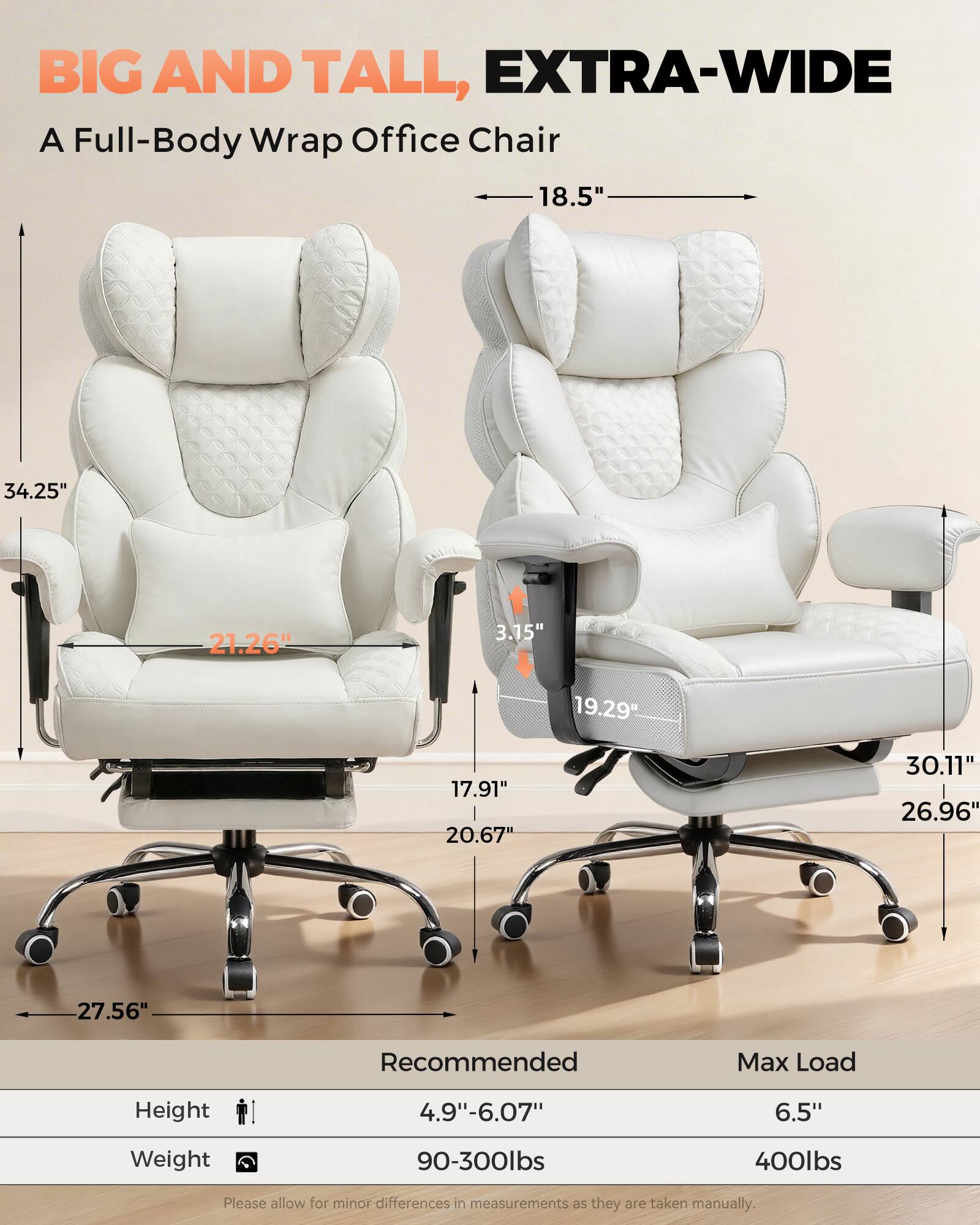 BIG AND TALL, EXTRA-WIDE  
A Full-Body Wrap Office Chair  

18.5"  
34.25"  
21.26"  
3.15"  
19.29"  
17.91"  
20.67"  
30.11"  
26.96"  
27.56"  

Recommended Max Load  
Height: 4.9"-6.07"  
Weight: 90-300lbs  

Max Load  
Height: 6.5"  
Weight: 400lbs  

Please allow for minor differences in measurements as they are taken manually.