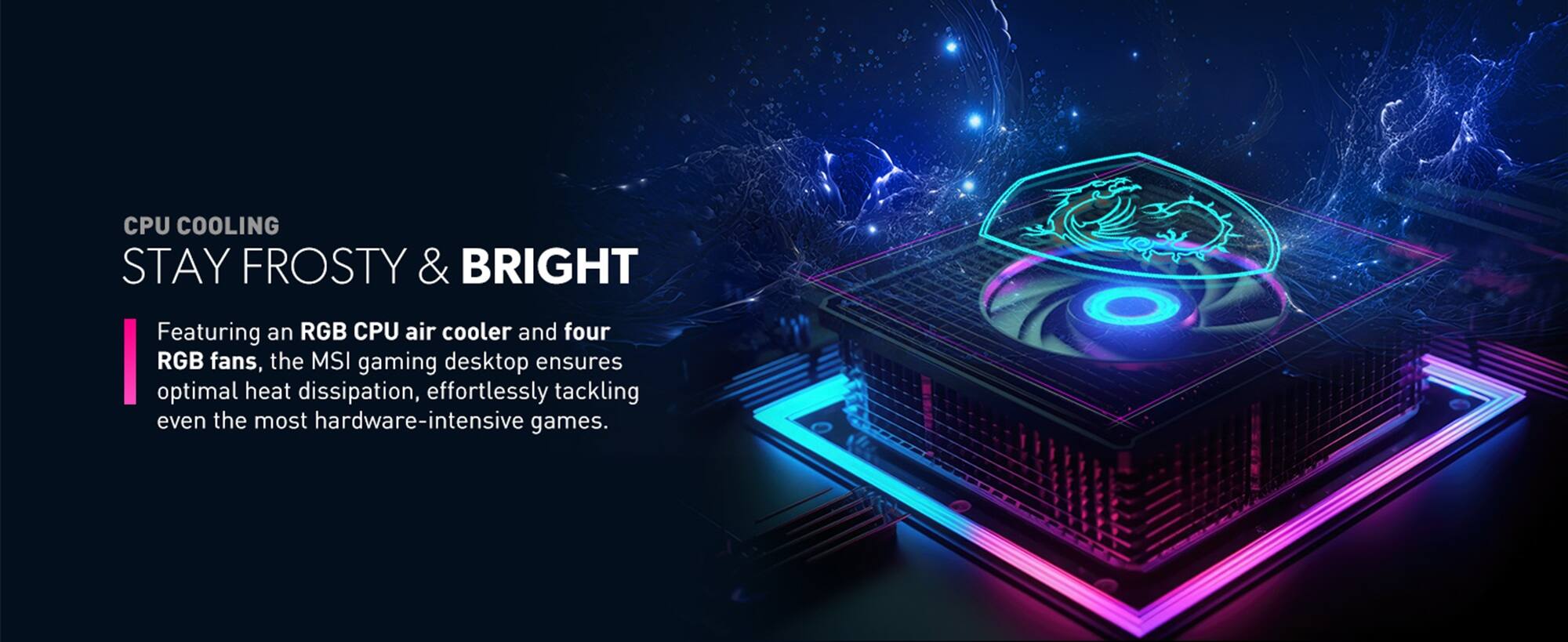 CPU COOLING  
STAY FROSTY & BRIGHT  

Featuring an RGB CPU air cooler and four RGB fans, the MSI gaming desktop ensures optimal heat dissipation, effortlessly tackling even the most hardware-intensive games.