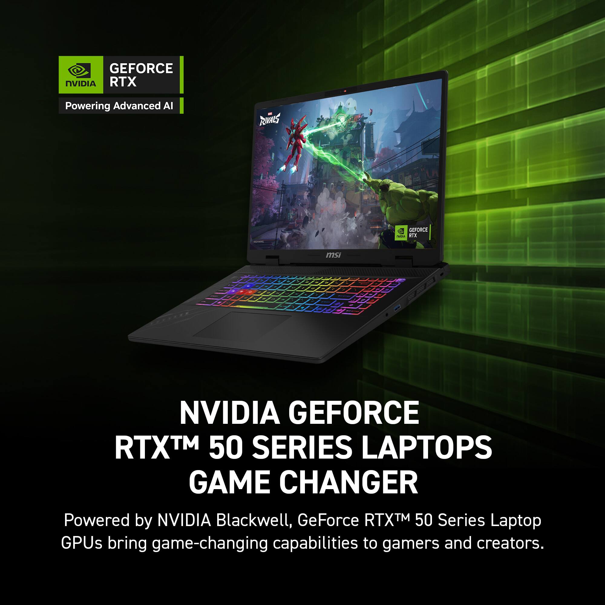 GEFORCE NVIDIA RTX  
Powering Advanced AI  

NVIDIA GEFORCE RTX™ 50 SERIES LAPTOPS  
GAME CHANGER  

Powered by NVIDIA Blackwell, GeForce RTX™ 50 Series Laptop GPUs bring game-changing capabilities to gamers and creators.