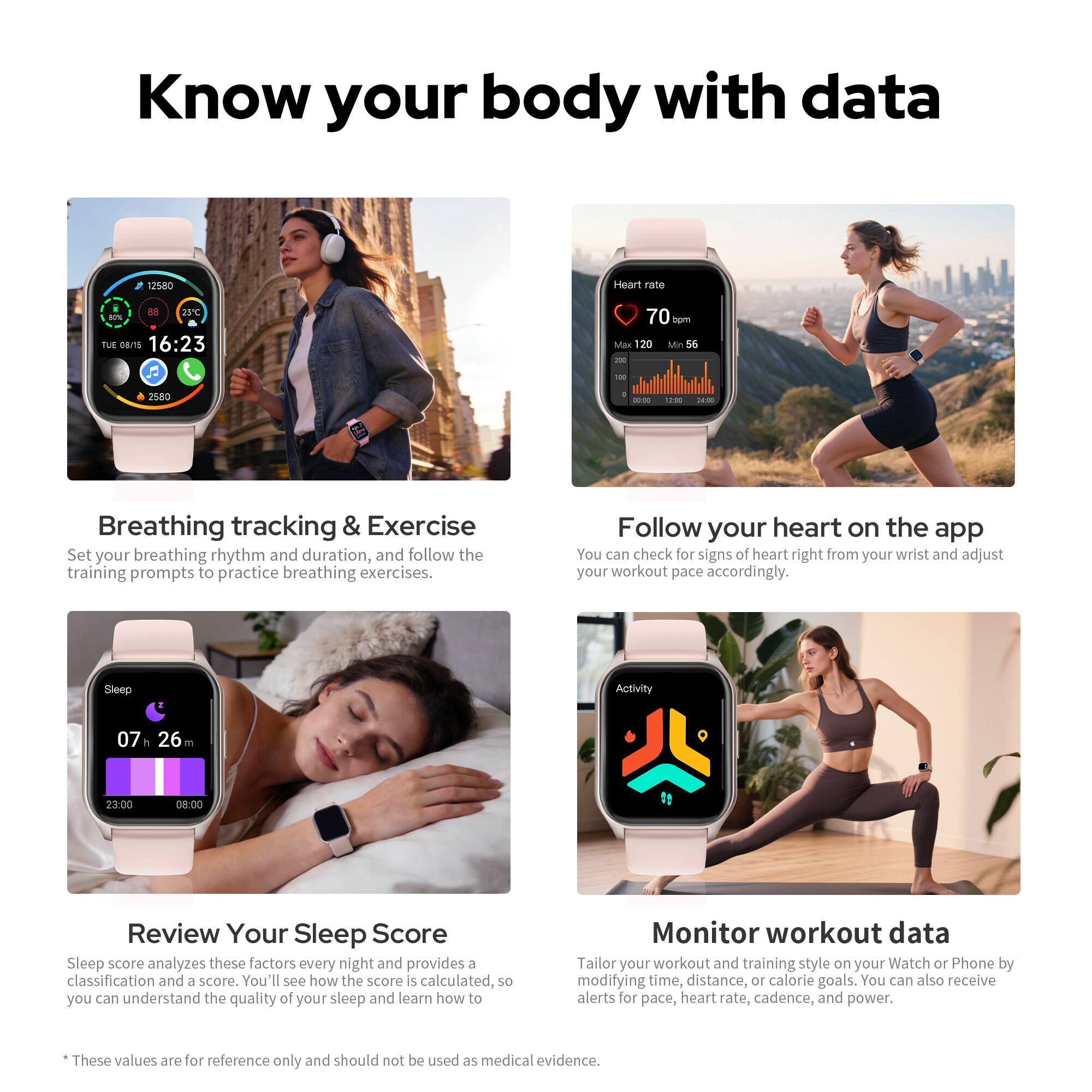 Know your body with data

Breathing tracking & Exercise  
Set your breathing rhythm and duration, and follow the training prompts to practice breathing exercises.

Follow your heart on the app  
You can check for signs of heart right from your wrist and adjust your workout pace accordingly.

Review Your Sleep Score  
Sleep score analyzes these factors every night and provides a classification and a score. You'll see how the score is calculated, so you can understand the quality of your sleep and learn how to improve it.

Monitor workout data  
Tailor your workout and training style on your Watch or Phone by modifying time, distance, or calorie goals. You can also receive alerts for pace, heart rate, cadence, and power.

*These values are for reference only and should not be used as medical evidence.