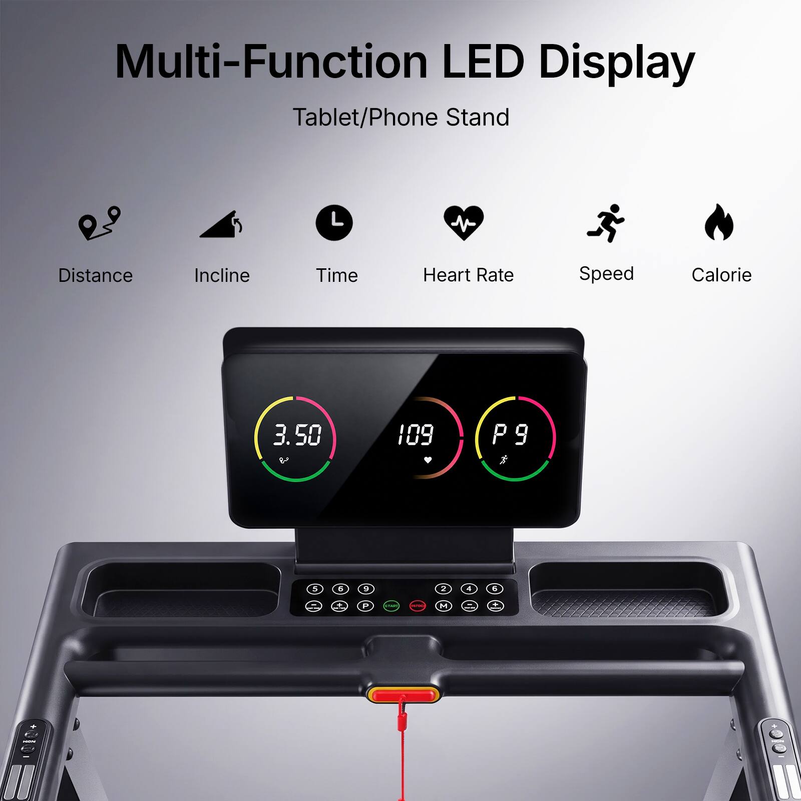 Multi-Function LED Display Tablet/Phone Stand

Distance
Incline
Time
Heart Rate
Speed
Calorie

3.50 V
109
P9
5
6
9
2
4
5
+
P
VIAR
WITH
M
+ a
-
TUROA
II
