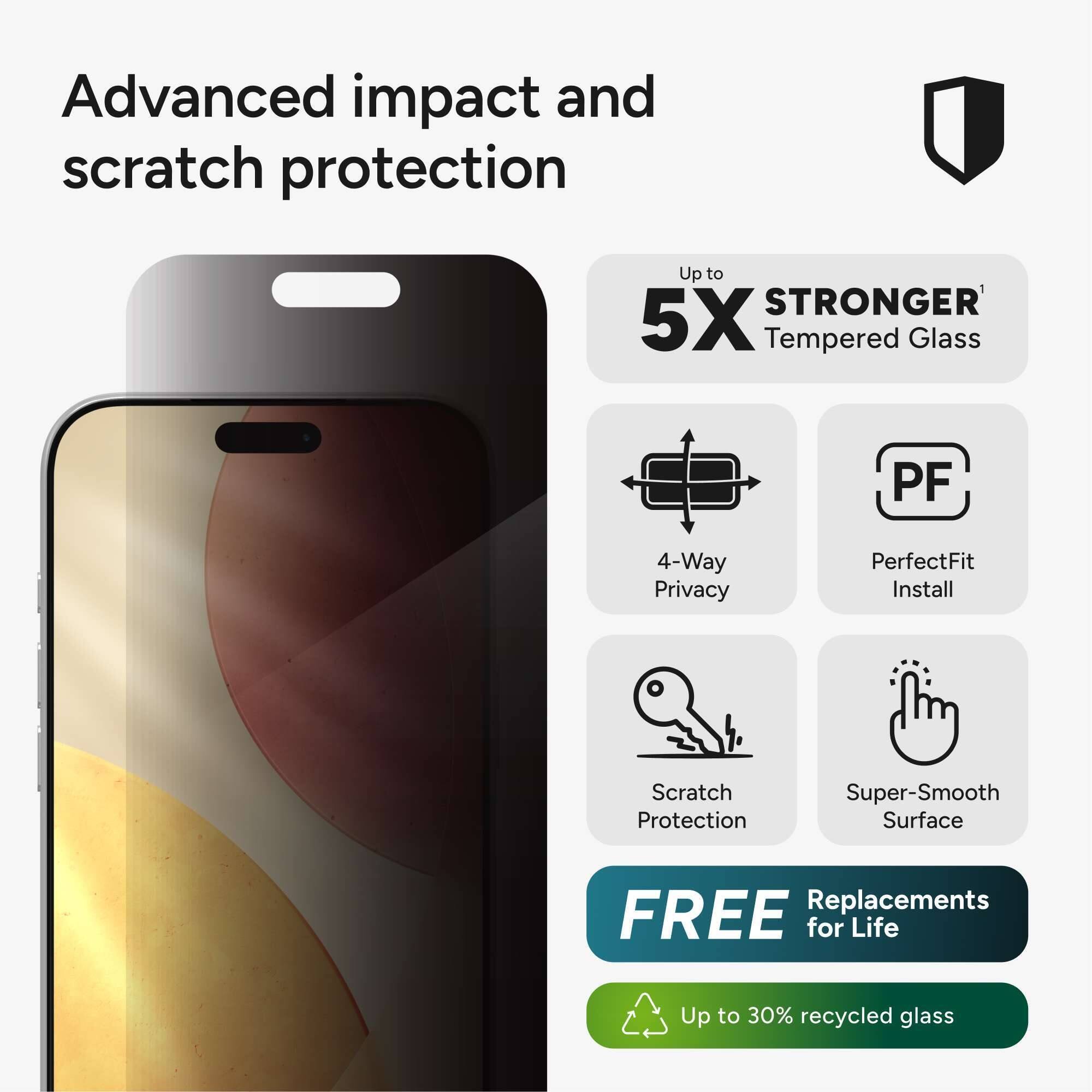 Advanced impact and scratch protection

Up to 5X STRONGER Tempered Glass

4-Way Privacy

PerfectFit Install

Scratch Protection

Super-Smooth Surface

FREE Replacements for Life

Up to 30% recycled glass