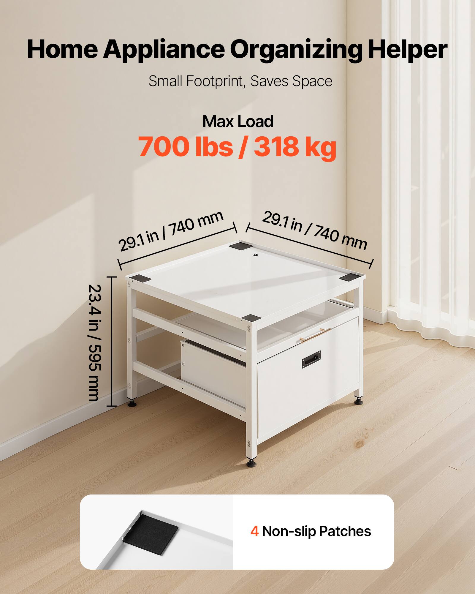 Home Appliance Organizing Helper  
Small Footprint, Saves Space  

Max Load  
700 lbs / 318 kg  

Dimensions:  
29.1 in / 740 mm (width)  
23.4 in / 595 mm (depth)  

4 Non-slip Patches