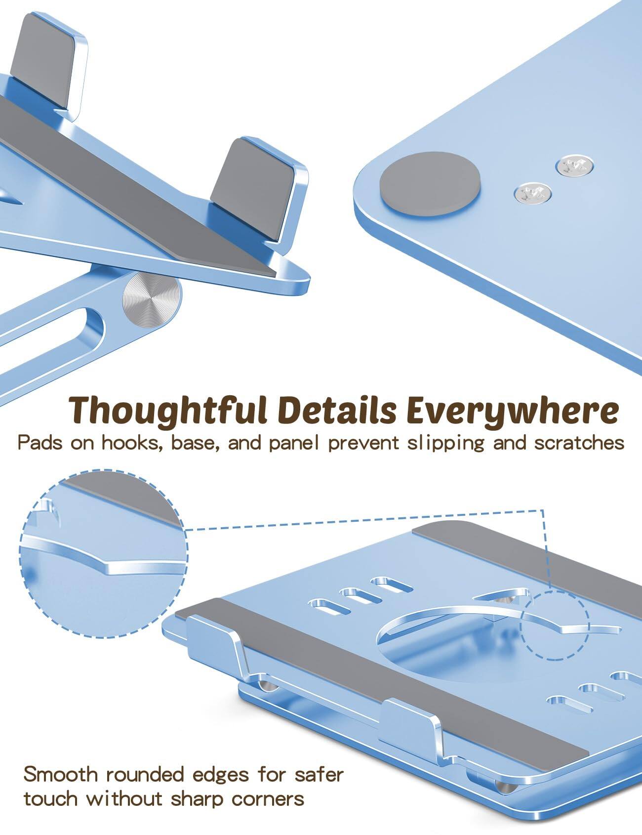 Thoughtful Details Everywhere  
Pads on hooks, base, and panel prevent slipping and scratches  
Smooth rounded edges for safer touch without sharp corners