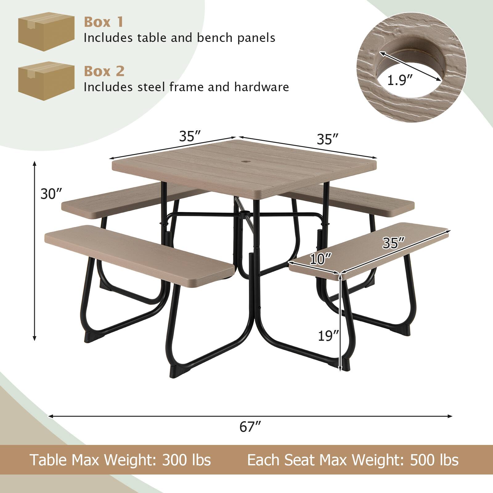 Box 1 Includes table and bench panels  
Box 2 Includes steel frame and hardware  

1.9"  
35"  
35"  
30"  
10"  
35"  
19"  
67"  

Table Max Weight: 300 lbs  
Each Seat Max Weight: 500 lbs