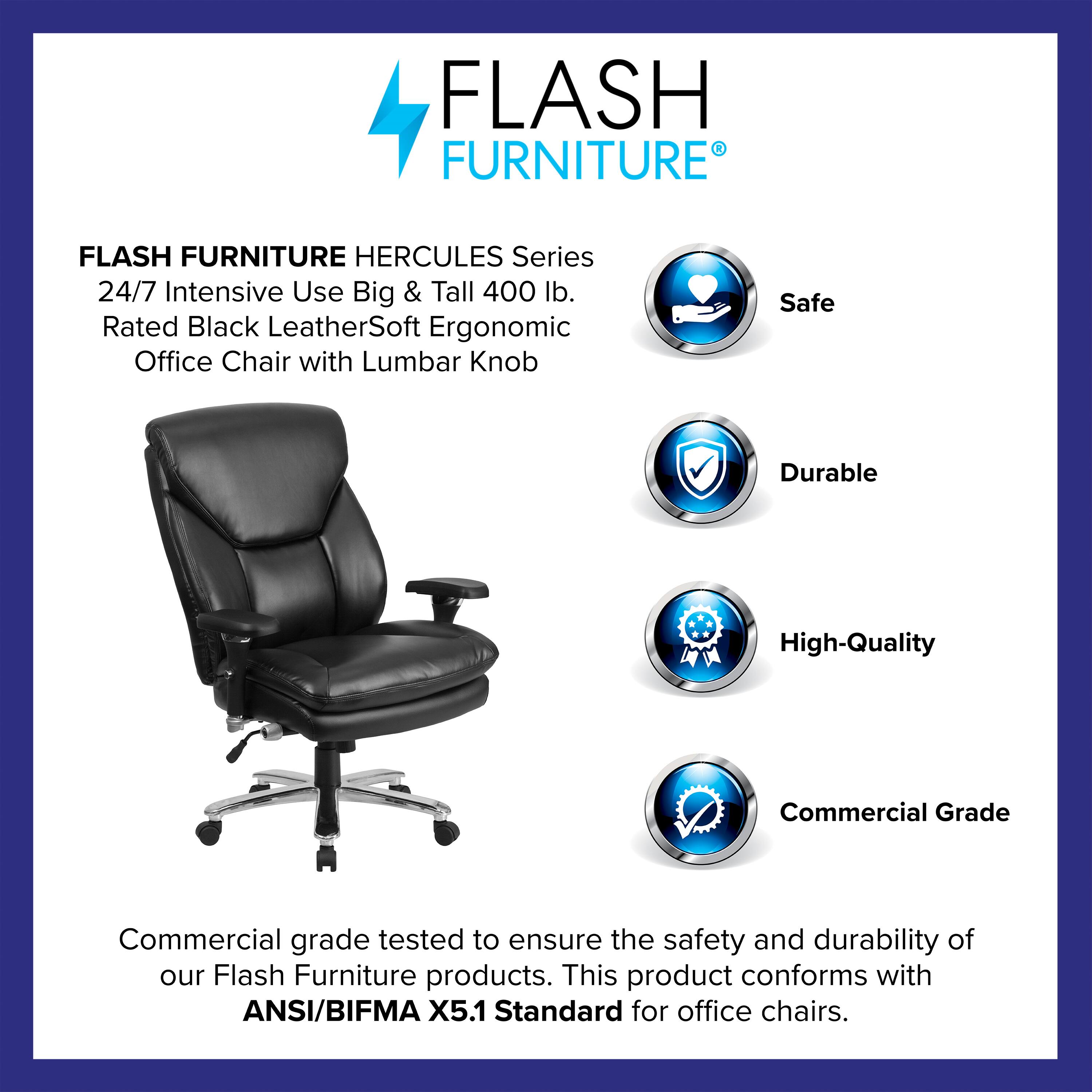 FLASH FURNITURE HERCULES Series 24/7 Intensive Use Big & Tall 400 lb. Rated Black LeatherSoft Ergonomic Office Chair with Lumbar Knob

Safe  
Durable  
High-Quality  
Commercial Grade

Commercial grade tested to ensure the safety and durability of our Flash Furniture products. This product conforms with ANSI/BIFMA X5.1 Standard for office chairs.