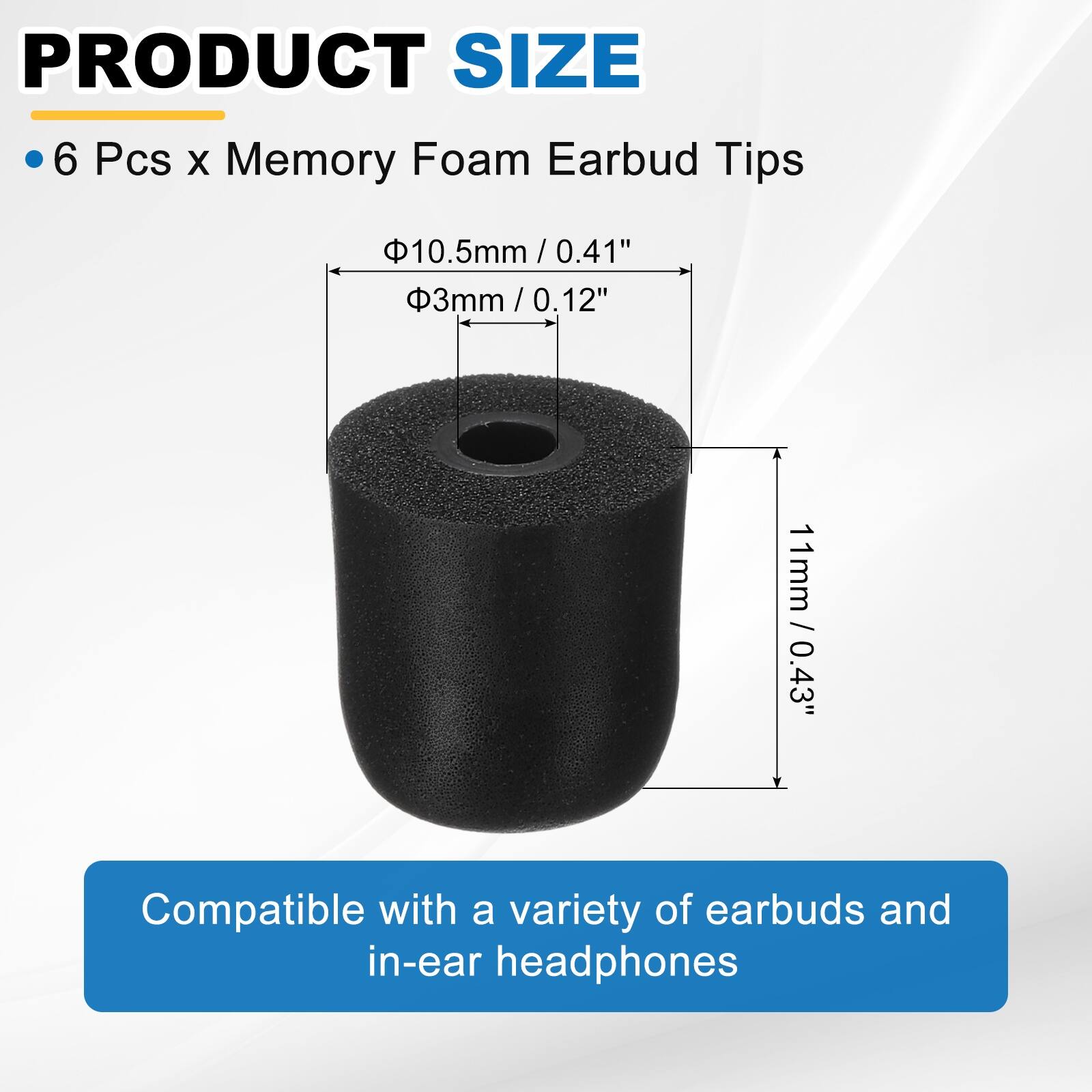 PRODUCT SIZE

- 6 Pcs x Memory Foam Earbud Tips

- Ø10.5mm / 0.41"
- Ø3mm / 0.12"
- 11mm / 0.43"

Compatible with a variety of earbuds and in-ear headphones