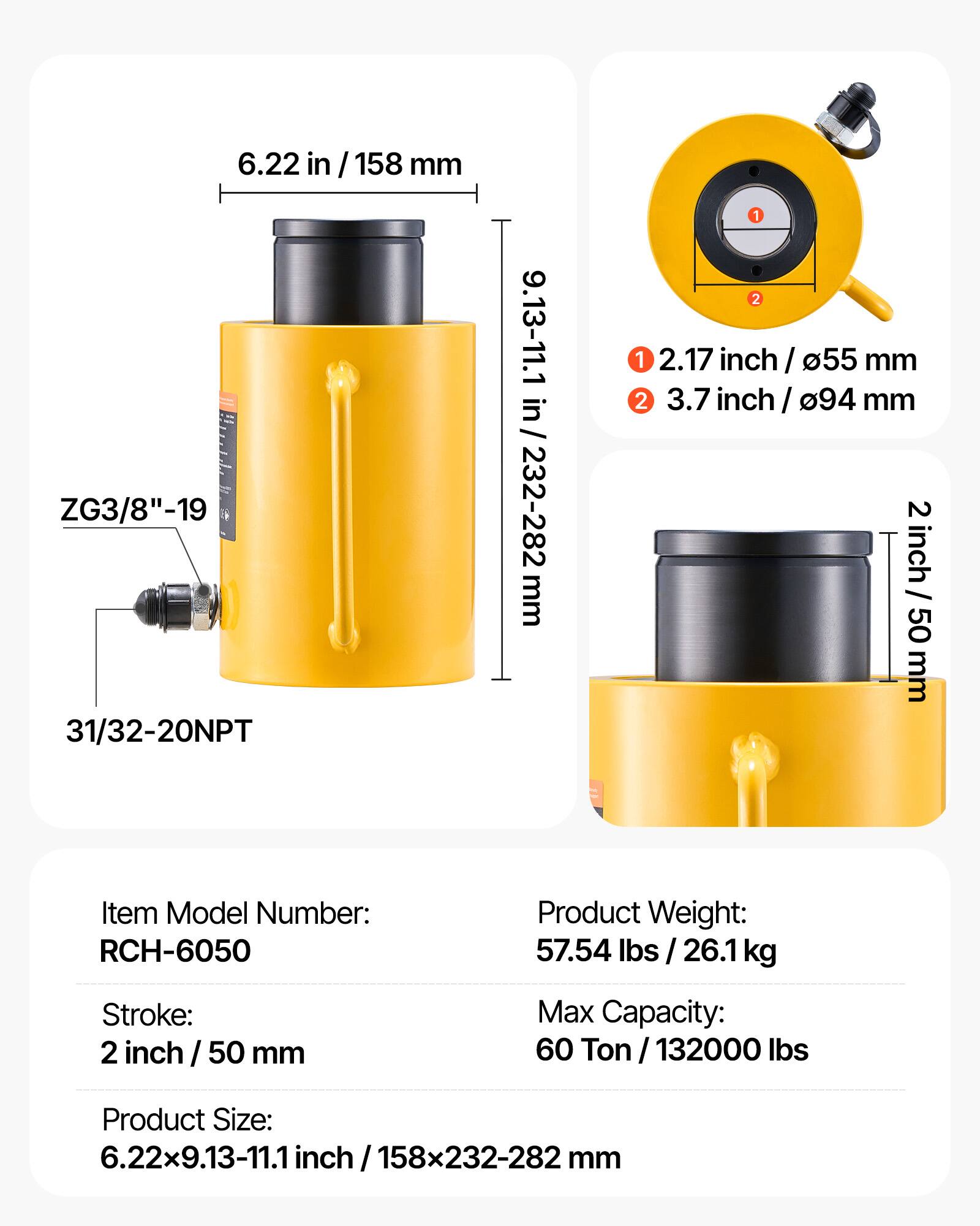 6.22 in / 158 mm  
ZG3/8"-19  
31/32-20NPT  
9.13-11.1 in / 232-282 mm  
1 2.17 inch / 55 mm  
2 3.7 inch / 94 mm  
2 inch / 50 mm  

Item Model Number: RCH-6050  
Product Weight: 57.54 lbs / 26.1 kg  
Stroke: 2 inch / 50 mm  
Max Capacity: 60 Ton / 132000 lbs  
Product Size: 6.22x9.13-11.1 inch / 158x232-282 mm