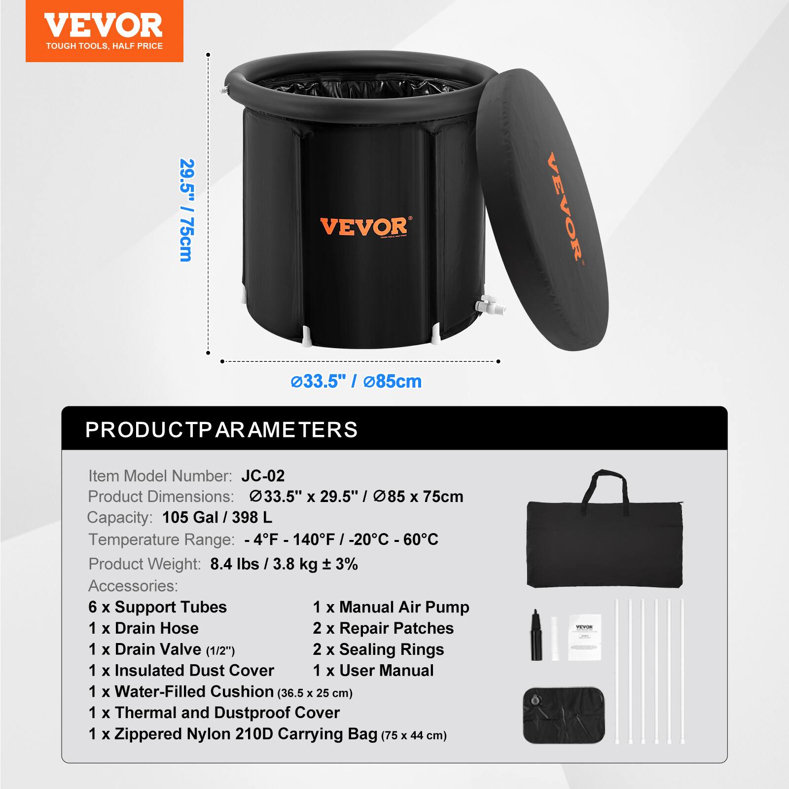 **VEVOR**  
TOUGH TOOLS, HALF PRICE

---

**PRODUCT PARAMETERS**

- **Item Model Number:** JC-02
- **Product Dimensions:** 33.5" x 29.5" / 85 x 75 cm
- **Capacity:** 105 Gal / 398 L
- **Temperature Range:** -4°F to 140°F / -20°C to 60°C
- **Product Weight:** 8.4 lbs / 3.8 kg ± 3%

---

**Accessories:**

- 6 x Support Tubes
- 1 x Manual Air Pump
- 1 x Drain Hose
- 2 x Repair Patches
- 1 x Drain Valve (1/2")
- 2 x Sealing Rings
- 1 x Insulated Dust Cover
- 1 x Water-Filled Cushion (36.5 x 25 cm)
- 1 x Thermal and Dustproof Cover
- 1 x Zippered Nylon 210D Carrying Bag (75 x 44 cm)
- 1 x User Manual
