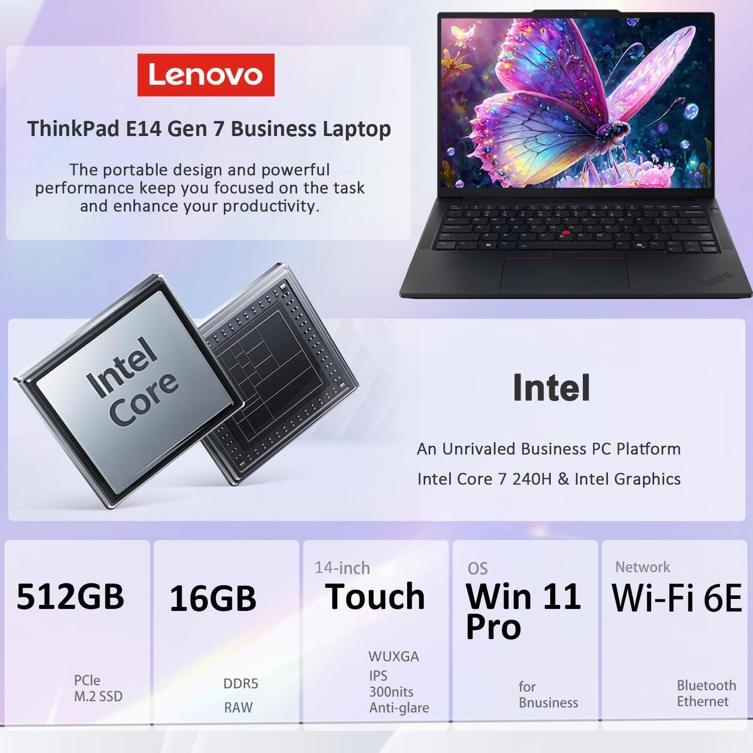 Lenovo  
ThinkPad E14 Gen 7 Business Laptop  
The portable design and powerful performance keep you focused on the task and enhance your productivity.  

Intel  
An Unrivaled Business PC Platform  
Intel Core 7 240H & Intel Graphics  

512GB  
16GB  
14-inch Touch  
OS  
Network  

PCle M.2 SSD  
DDR5 RAW  
WUXGA IPS  
Win 11 Pro  
Wi-Fi 6E  
Bluetooth  
Ethernet  
300nits  
Anti-glare