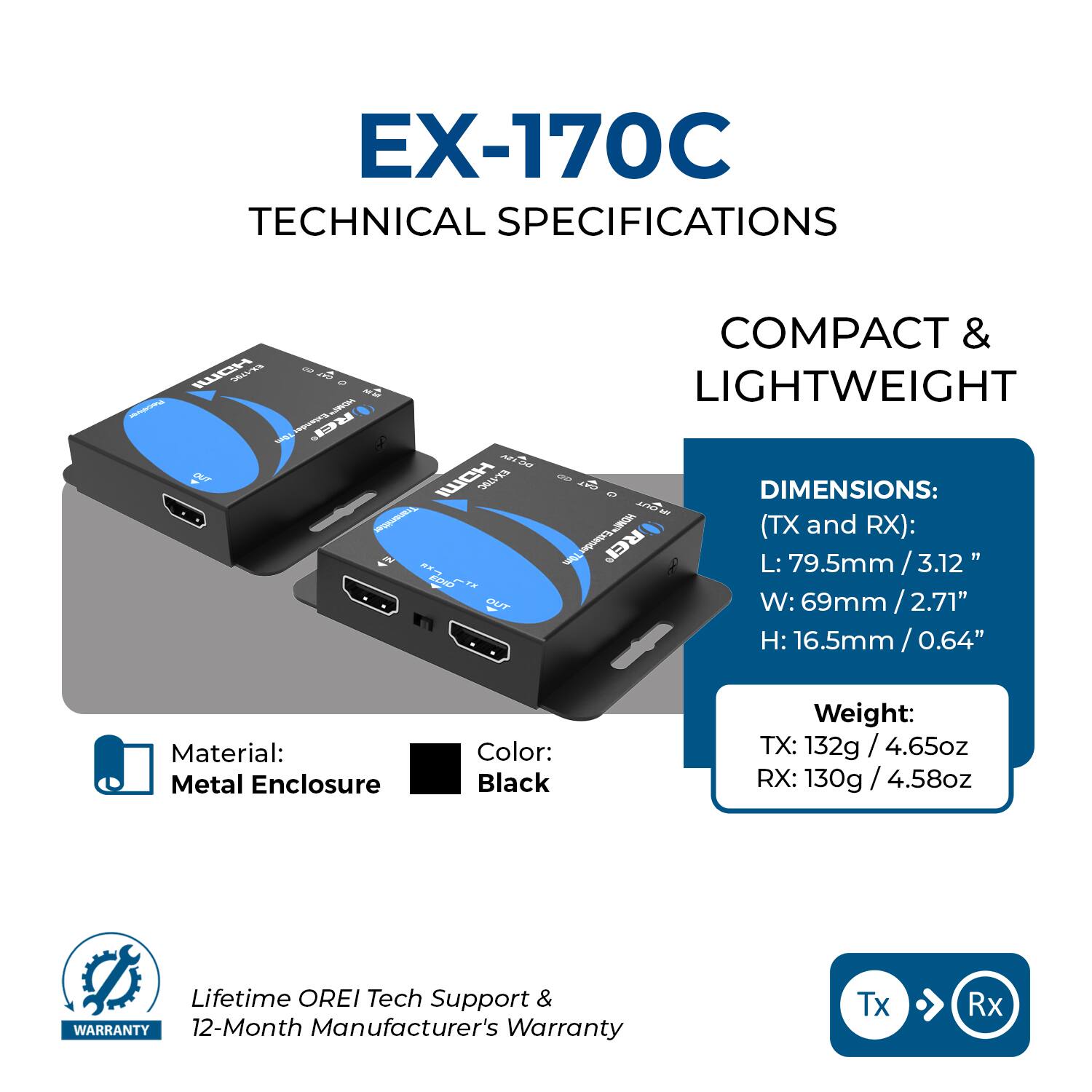 EX-170C TECHNICAL SPECIFICATIONS

COMPACT & LIGHTWEIGHT

DIMENSIONS: (TX and RX):
L: 79.5mm / 3.12"
W: 69mm / 2.71"
H: 16.5mm / 0.64"

Material: Metal Enclosure
Color: Black

Weight:
TX: 132g / 4.65oz
RX: 130g / 4.58oz

Lifetime OREI Tech Support & WARRANTY
12-Month Manufacturer's Warranty

Tx > Rx