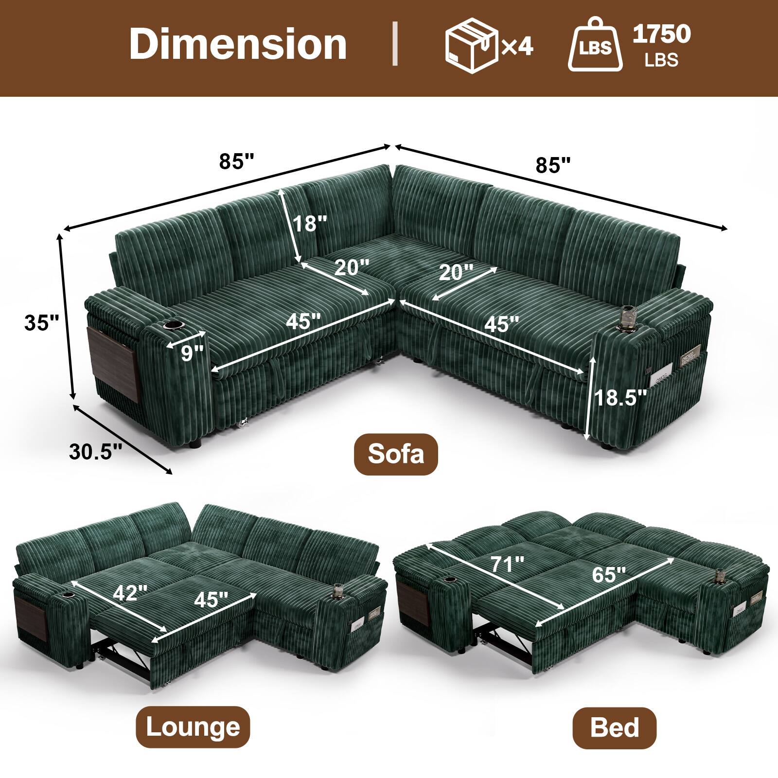 Dimension  
- Sofa: 85" x 45" x 35" x 30.5" x 18" x 20" x 18.5"  
- Lounge: 42" x 45"  
- Bed: 71" x 65"  
- Weight Capacity: 1750 LBS  
- Weight: 4 x 1750 LBS