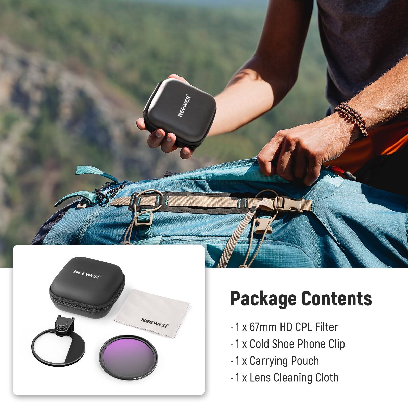 NEEWER Package Contents  
1 X 67mm HD CPL Filter  
1 X Cold Shoe Phone Clip  
1 X Carrying Pouch  
1 X Lens Cleaning Cloth