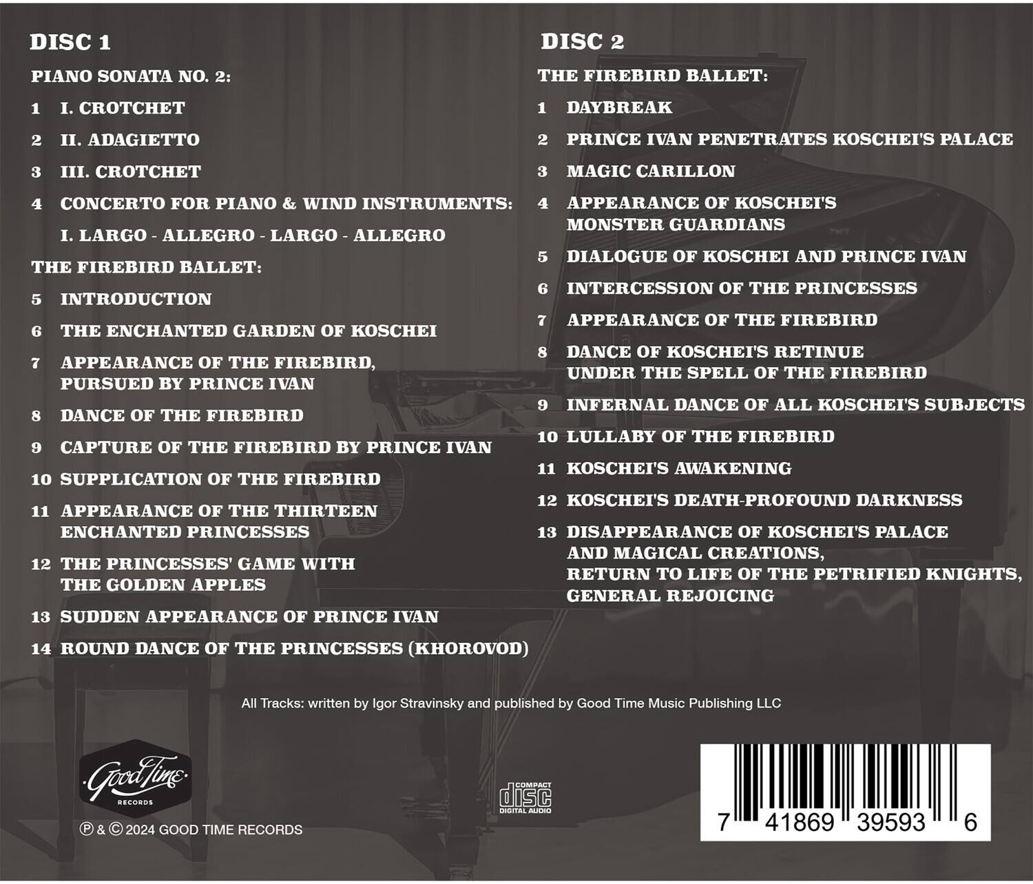 **DISC 1**

PIANO SONATA NO. 2:
1. I. CROTCHET
2. II. ADAGIETTO
3. III. CROTCHET

CONCERTO FOR PIANO & WIND INSTRUMENTS:
1. LARGO - ALLEGRO - LARGO - ALLEGRO

THE FIREBIRD BALLET:
5. INTRODUCTION
6. THE ENCHANTED GARDEN OF KOSCHEI
7. APPEARANCE OF THE FIREBIRD, PURSUED BY PRINCE IVAN
8. DANCE OF THE FIREBIRD
9. CAPTURE OF THE FIREBIRD BY PRINCE IVAN
10. SUPPLICATION OF THE FIREBIRD
11. APPEARANCE OF THE THIRTEEN ENCHANTED PRINCESSES
12. THE PRINCESSES' GAME WITH THE GOLDEN APPLES
13. SUDDEN APPEARANCE OF PRINCE IVAN
14. ROUND DANCE OF THE PRINCESSES (KHOROVOD)

**DISC 2**

THE FIREBIRD BALLET:
1. DAYBREAK
2. PRINCE IVAN PEN