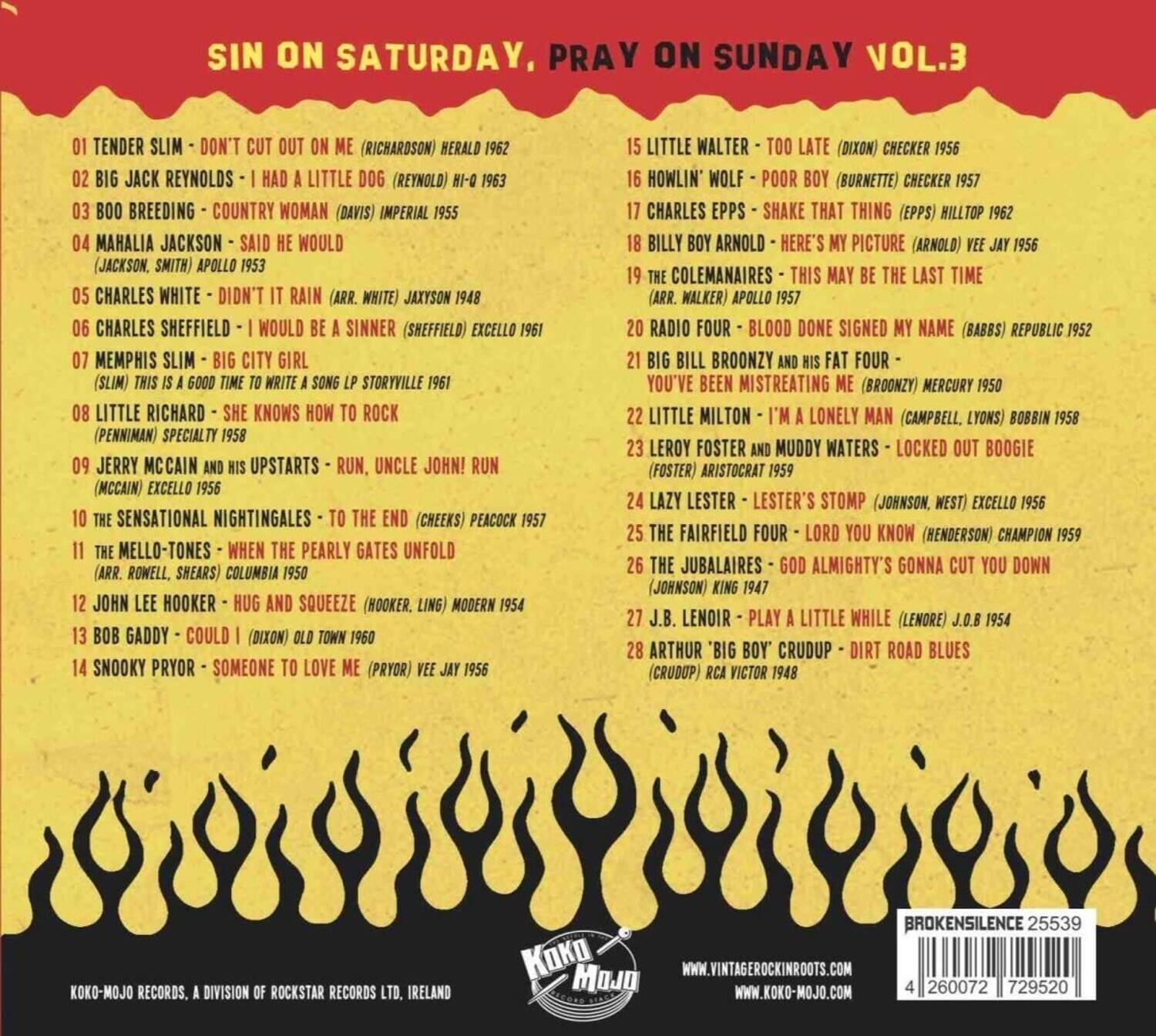**SIN ON SATURDAY, PRAY ON SUNDAY VOL.3**

1. TENDER SLIM - DON'T CUT OUT ON ME (RICHARDSON) HERALD 1962
2. BIG JACK REYNOLDS - I HAD A LITTLE DOG (REYNOLDS) HI-Q 1963
3. BOO BREEDING - COUNTRY WOMAN (DAVIS) IMPERIAL 1955
4. MAHALIA JACKSON - SAID HE WOULD (JACKSON, SMITH) APOLLO 1953
5. CHARLES WHITE - DIDN'T IT RAIN (ARR. WHITE) JAXSON 1948
6. CHARLES SHEFFIELD - I WOULD BE A SINNER (SHEFFIELD) EXCELLO 1961
7. MEMPHIS SLIM - BIG CITY GIRL (SLIM) THIS IS A GOOD TIME TO WRITE A SONG LP STORYVILLE 1961
8. LITTLE RICHARD - SHE KNOWS HOW TO ROCK (PENNIMAN) SPECIALTY 1958
9. JERRY MCC