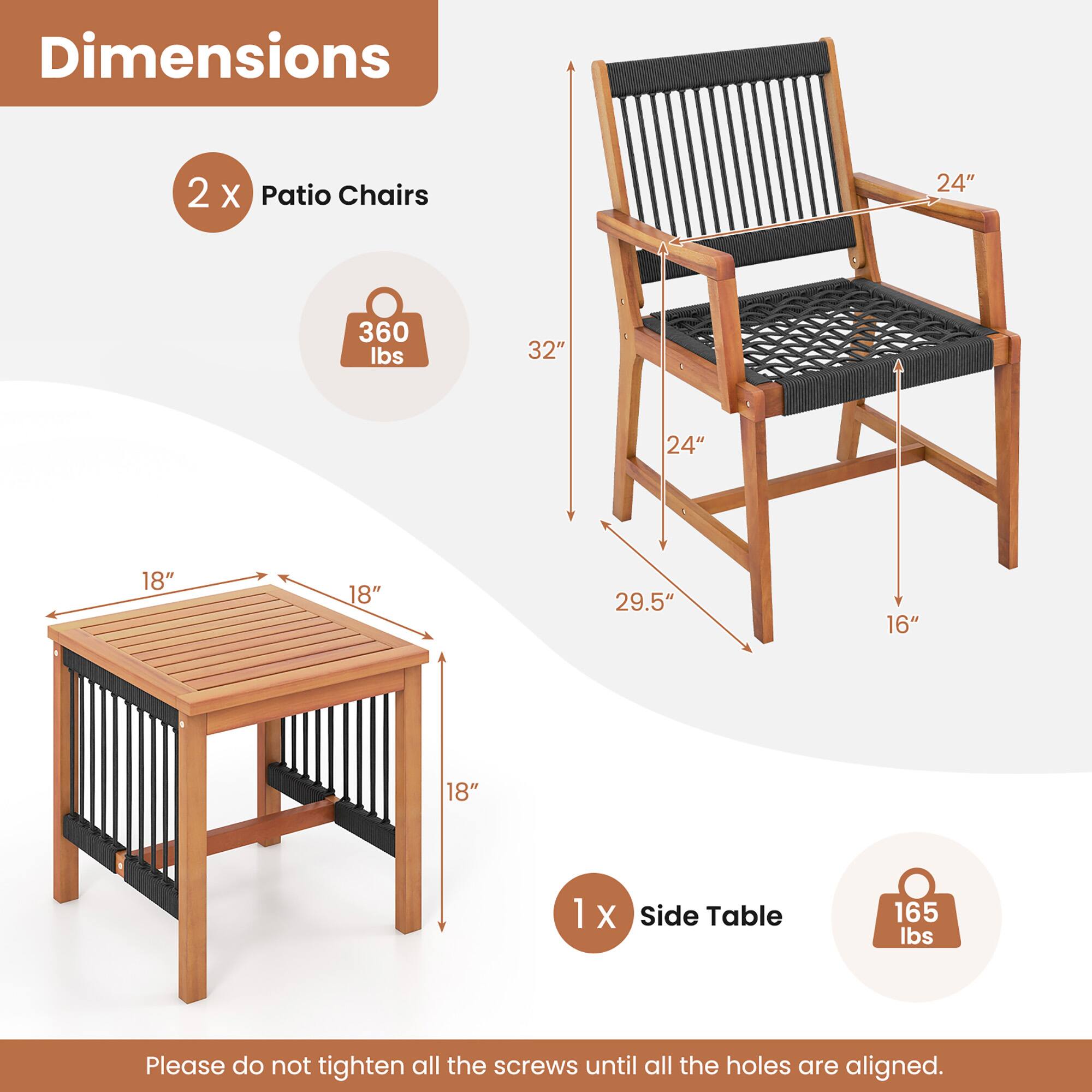 Dimensions
2 X Patio Chairs
24" 360 lbs 32" 24" 18" 18" 29.5" 16"
1 X Side Table
165 lbs
Please do not tighten all the screws until all the holes are aligned.