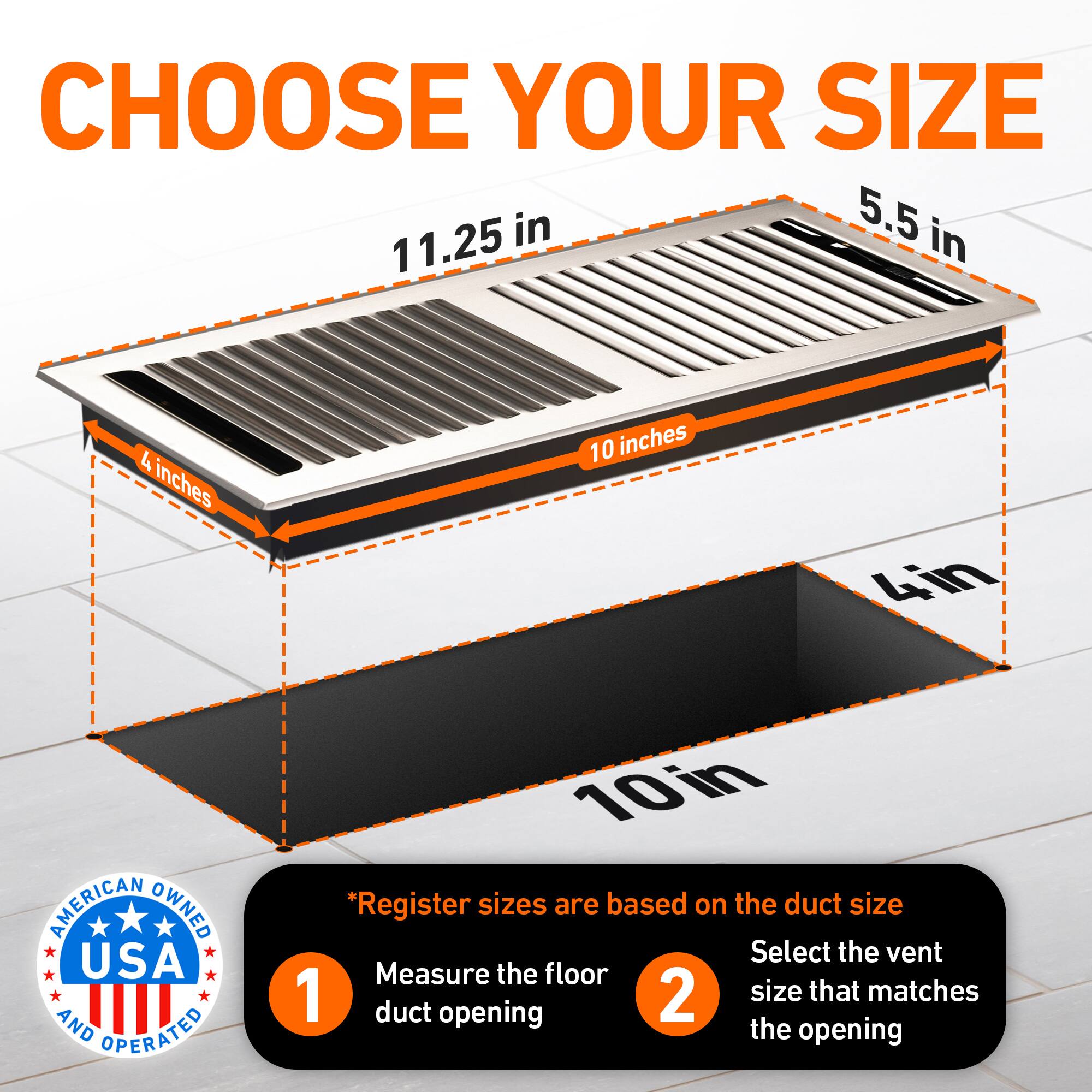CHOOSE YOUR SIZE

5.5 in  
11.25 in  
4 inches  
10 inches  
4in  

AMERICAN OWNED USA AND OPERATED

*Register sizes are based on the duct size  
1. Measure the floor duct opening  
2. Select the vent size that matches the opening