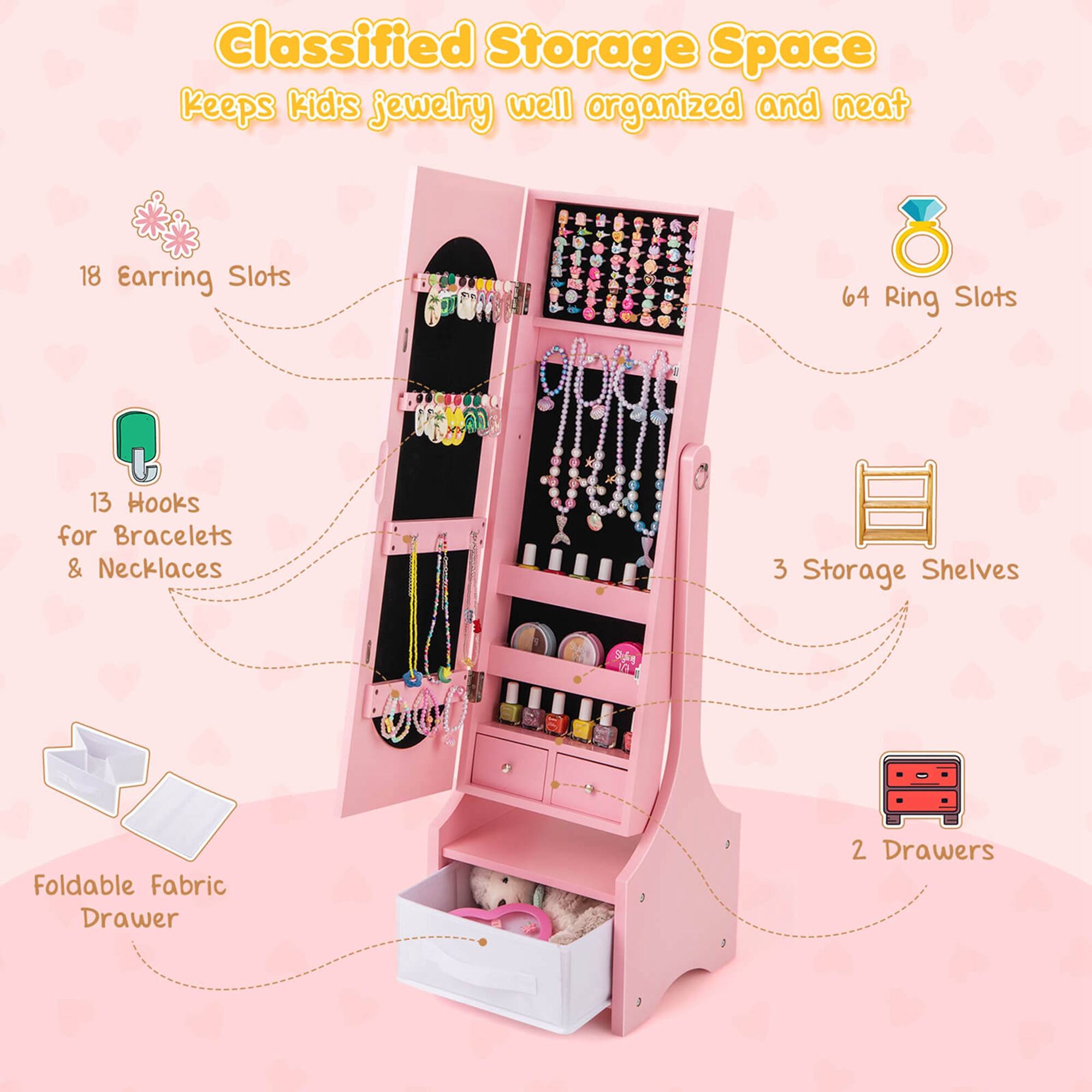 Classified Storage Space keeps kid's jewelry well organized and neat
18 Earring Slots
64 Ring Slots
13 Hooks for Bracelets & Necklaces
3 Storage Shelves
2 Drawers
1 Foldable Fabric Drawer