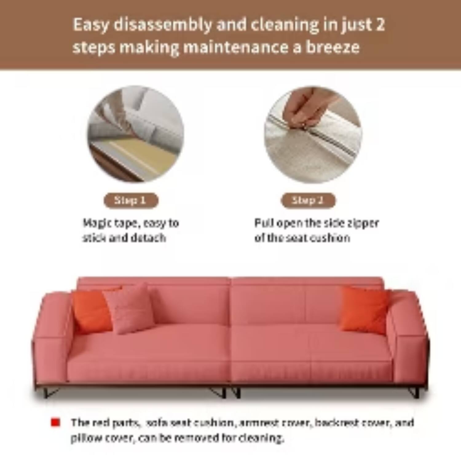 Easy disassembly and cleaning in just 2 steps making maintenance a breeze

Step 1
Magic tape, easy to stick and detach

Step 2
Pull open the side zipper of the seat cushion

The red parts, sofa seat cushion, armrest cover, backrest cover, and pillow cover, can be removed for cleaning