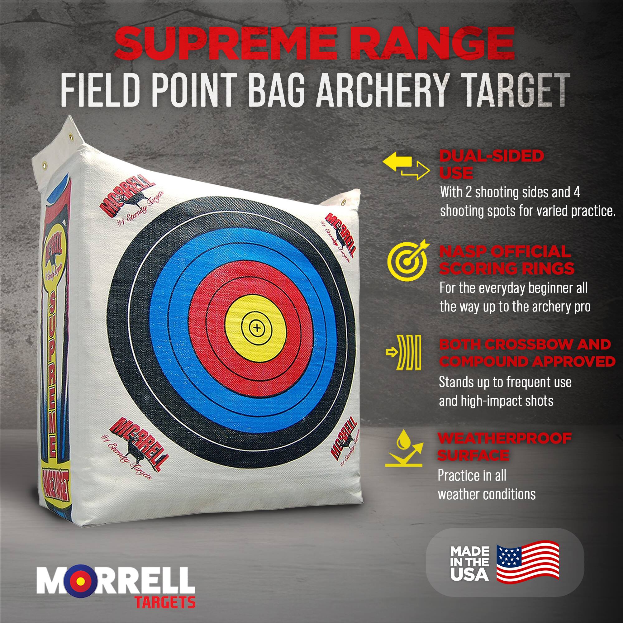 SUPREME RANGE FIELD POINT BAG ARCHERY TARGET

- DUAL-SIDED USE
  With 2 shooting sides and 4 shooting spots for varied practice.

- NASP OFFICIAL SCORING RINGS
  For the everyday beginner all the way up to the archery pro

- BOTH CROSSBOW AND COMPOUND APPROVED
  Stands up to frequent use and high-impact shots

- WEATHERPROOF SURFACE
  Practice in all weather conditions

MORRELL TARGETS

MADE IN THE USA