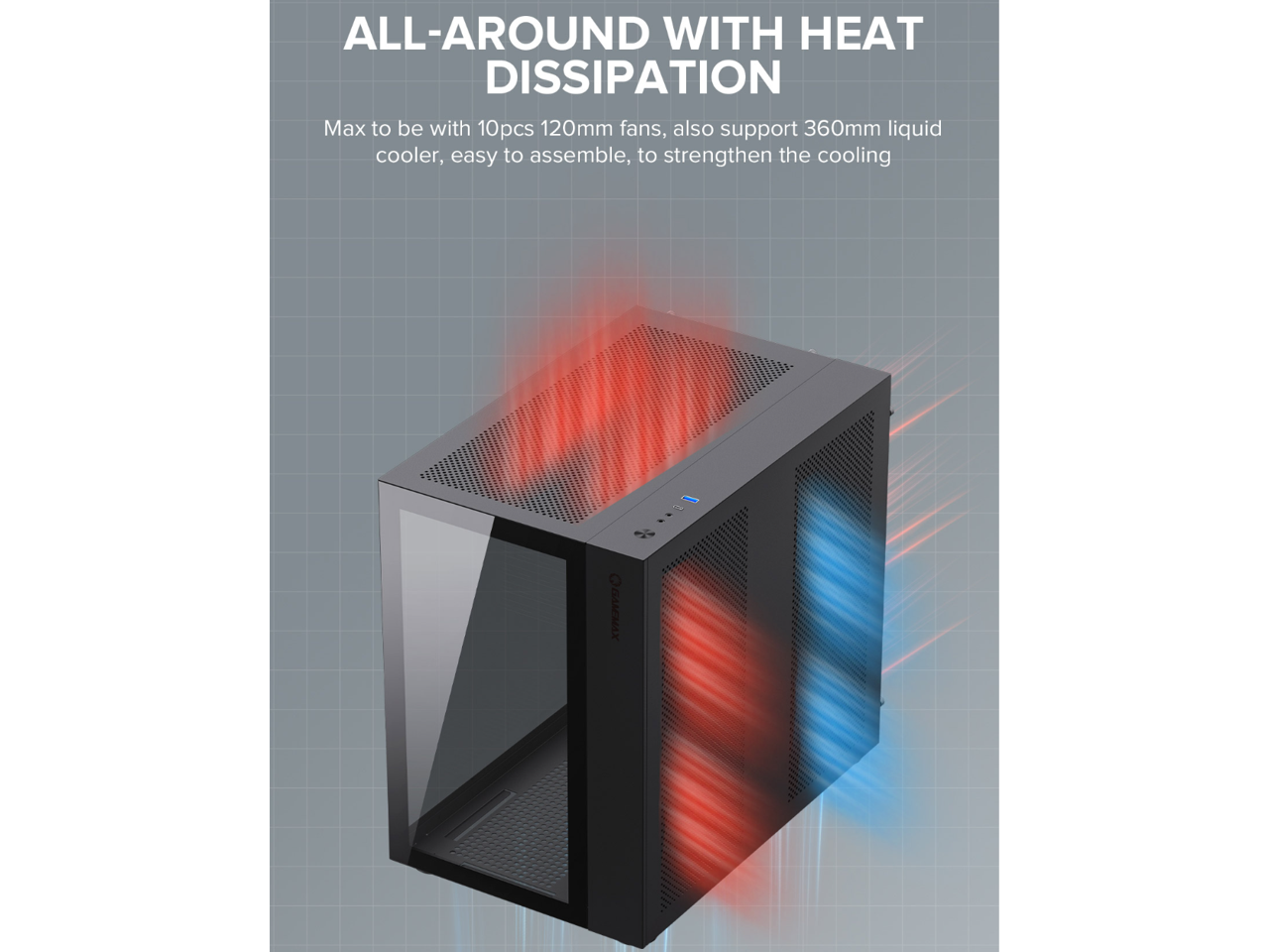 ALL-AROUND WITH HEAT DISSIPATION

Max to be with 10pcs 120mm fans, also support 360mm liquid cooler, easy to assemble, to strengthen the cooling

O GALEHAX