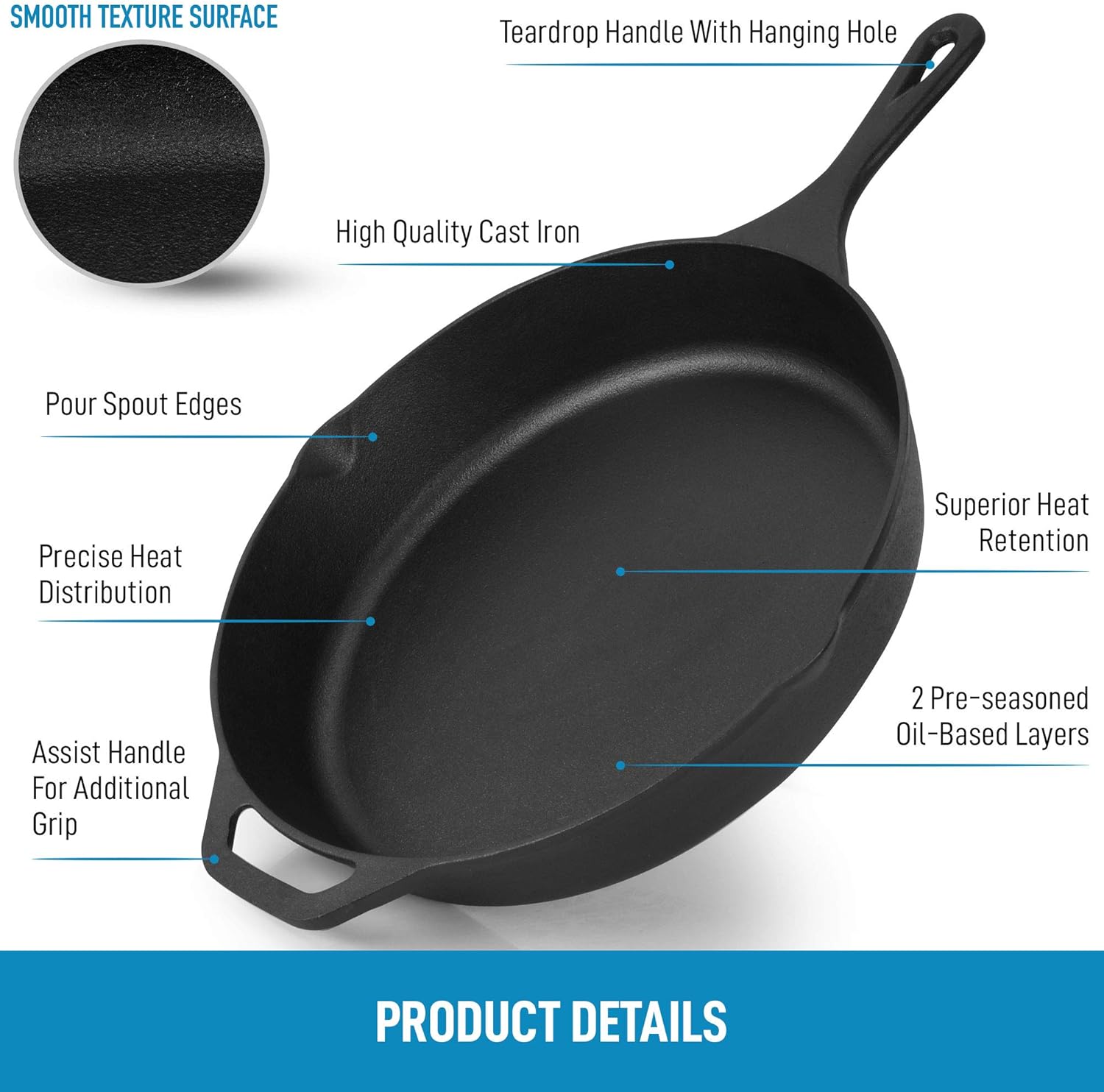 **SMOOTH TEXTURE SURFACE**

- Teardrop Handle With Hanging Hole
- High Quality Cast Iron
- Pour Spout Edges
- Precise Heat Distribution
- Superior Heat Retention
- Assist Handle For Additional Grip
- 2 Pre-seasoned Oil-Based Layers

**PRODUCT DETAILS**