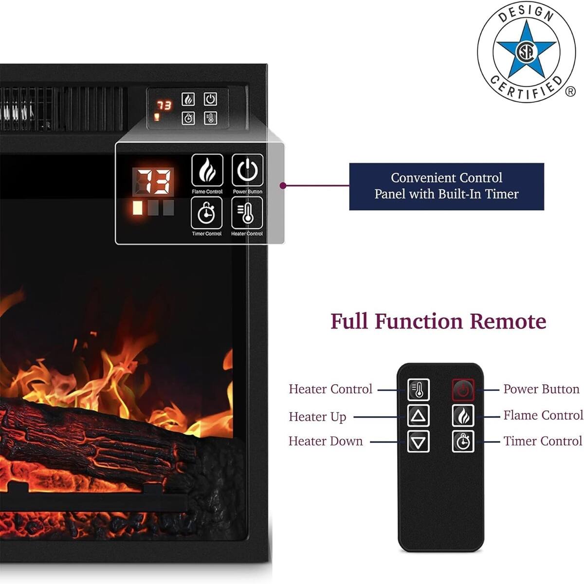 DESIGN
73
SA GERTIFIED 
Flame Control
Power Button
Convenient Control Panel with Built-In Timer
Timer Control Heater Control
Full Function Remote
Heater Control
Power Button
Heater Up
Flame Control
Heater Down
Timer Control