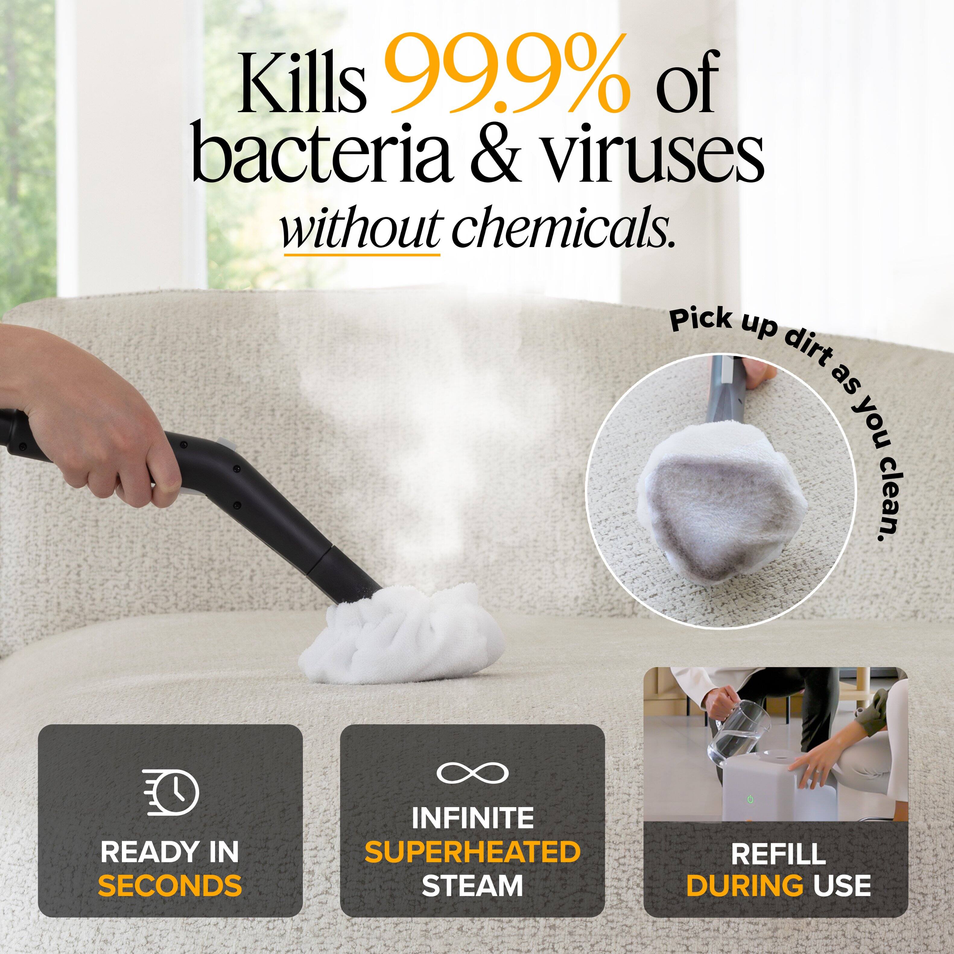 Kills 99.9% of bacteria & viruses without chemicals.  
Pick up dirt as you clean.  
READY IN SECONDS  
INFINITE SUPERHEATED STEAM  
REFILL DURING USE