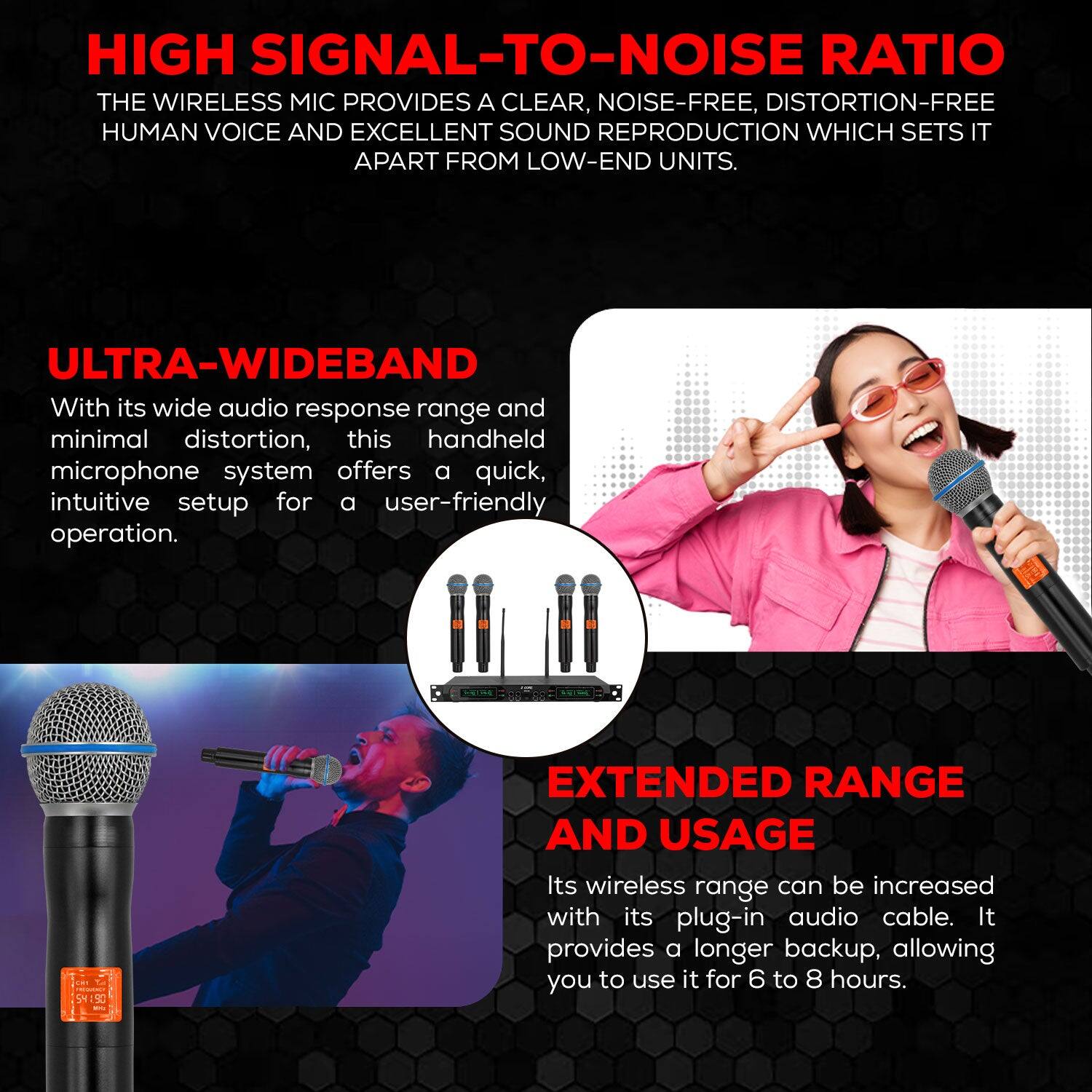 HIGH SIGNAL-TO-NOISE RATIO THE WIRELESS MIC PROVIDES A CLEAR, NOISE-FREE, DISTORTION-FREE HUMAN VOICE AND EXCELLENT SOUND REPRODUCTION WHICH SETS IT APART FROM LOW-END UNITS. ULTRA-WIDEBAND With its wide audio response range and minimal distortion, this handheld microphone system offers a quick, intuitive setup for a user-friendly operation. --  S4:50 - EXTENDED RANGE AND USAGE Its wireless range can be increased with its plug-in audio cable. It provides a longer backup, allowing you to use it for 6 to 8 hours.
